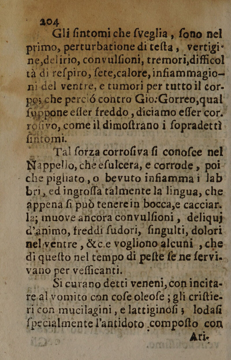 RE Gli fintomi che (veglia, fono nel primo, perturbatione « ditelta;, vertigi* ne,delirio, convulfioni, tremori,difficol tà di refpiro, fete,calore, infiammagio- ni del ventre, e tumori per tuttoil cor- pesche percié contro Gio:Gorreo,qual fuppone efler freddo , diciamo effer cor. rofivo, come il dimoftrano i ì fopradettì fin seu “. ‘Talforzacorrofivafi conofee nel Nappello, che efulcera, e corrode , poi- che pigliato., o bevuto infiamma i jab bri, ed ingrolla talmente la lingua, che appena fi può tenerein bocca,e cacciar. la; muove ancora convulfioni, deliquj d’animo, freddi fudori, fingulti, dolori nelventre , &amp;c.e vogliono alcuni, che di quefto nel tempo di pelte fe ne fervi. i vano per veflicanti. . . Si curano detti veneni, con incità- re.alvomito con cofe dleofe; ; gli criftie- ricon mucilagini, e lattiginofi 3 lodafi {pecialmente l'antidoto .compofto con Ari