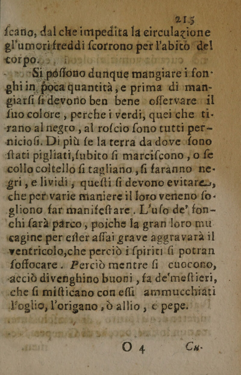 MLA fcatio, dalche impedita la circulazione gl’umorifreddi {corrono pet l'abito Rel Loipoda, Dos ) Si poffono dunque mangiare i fon: ghi: in, poca quantità je prima di .man- giatfi ia devono ben bene © offervarernil fitocolore ; perche i verdi; queiche. ti- rano:al negro, al rofcio fono tutti pert- niciofi.Di più fe laterra da:dove.fono ftati pigliati,fubito fi marcif[cono, o fe collo coltello fi tagliano; fi farànno ne- gri, e lividi., quetti (devono evitare, che petvarie maniere il loro venieno fo- gliono far manifetare. L'ufode’ fon- ‘chi farà pàrco,, poiche la gran loro mu. ‘cagine per efler allai grave aggravarà il ventricolo;che perciò i fpiriti fi potran foffocare. Perciò mentre fi cuocono, «ACciÒ divenghino buoni, fa de'meftieri, che fi mi&icano con eli ammucchiati te oglio; l’origano ,dallio, € pepe: Ci O 4 Cu