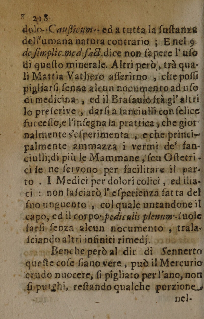 dalfiuanca mefitra sabiricion bi SE hh CA defimplic.med:fadi.dice non fapere l’ ufo pigliarii (enza alcun nocumentoadulo | dimedicina. 4 «ed il Brafaulofrà:gl'altii. lo prefcriver darfa faniiu}li-con felice. fuoceflo;e l’infegna la pratticas che gior: | ci : non lafciarò Ihefperichza fatta del fuo unguento ., colquale untandone il capo, ed il.corpo»pediculis plenum-inole farti fenza aleun nocumento: jutrala- {ciando altri infiniti rimedj. uo: Benche:peròd al-dir di Sennerto quefte cofe-fianowere , può ib Mercurio evudo nuocere; fi pigliato perl'anoynon # purghi, reftando qualche porzione Hemel.