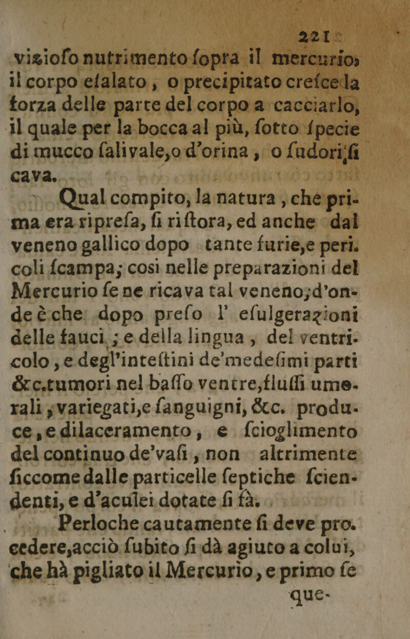 221: viziofo nutrimento fopra il mercurio» il corpo efalato, oprecipitato crefcedla torza delle parte delcorpo a cacciarlo, 11 quale per la bocca al più, fotto fpecie di mucco falivale,o d’orina ;; 0 Li udori;fi cava. Qual compito, la. natura , ché pri. ma era riprefa, fi riftora, ed medi dai veneno gallico dopo tante furie,e peri. coli fcampa; così nelle preparazioni del Mercurio fe ne ricava tal veneno;d’on- de è.che: dopo prefo l' efulgerazioni delle fauci. ; e della lingua , del ventri. colo ; e degl’inteftini de'medefimi parti &amp;c,tumori nelbaffo ventre;flufli ume. rali yvariegati,e fanguigni, &amp;c. produ. ce,edilaceramento; e fcioglimento del continuo de’vafi., non altrimente ficcomedalle particelle feptiche fcien- denti, e d’aculei dotate fi fà. . «i» Perloche cautamente fi deve pro. cedere,acciò fubito fi.dà agiuto a colui, che hà pigliato il Mercurio, e primo fe que.