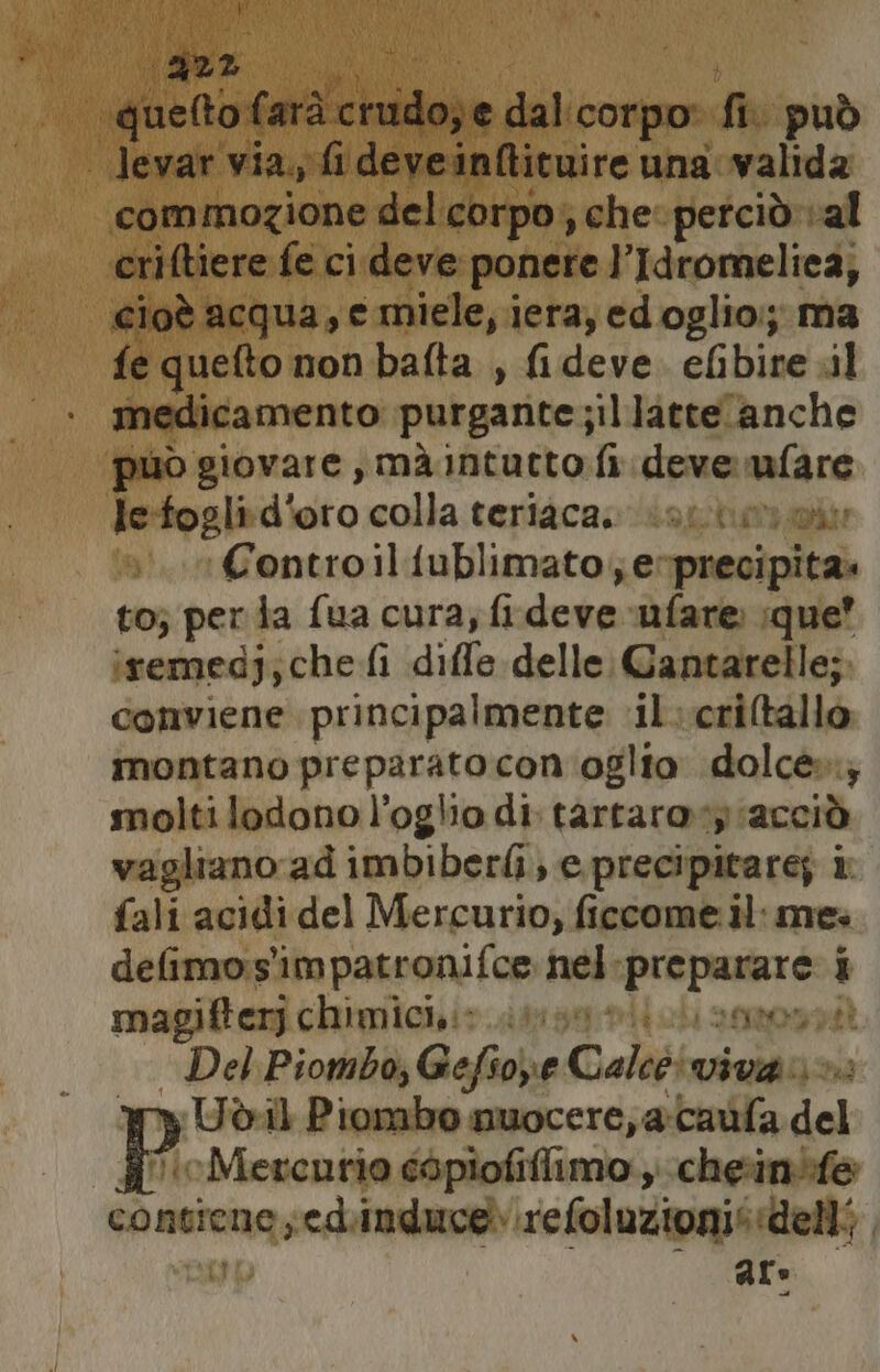 po quelto farà chidade dal. corpo fi può levar via, fi deveinftituire una valida commozione delcorpo;, che: petciò val criftiere fe ci deve ponere l’Idromeliea, cioè acqua, e miele, iera, edoglio:; ma fe quefto non bafta , fideve. efibire .il medicamento purgante sillatteanche può giovare, mà intutto fi deve nafare Jesfogli:d'oro colla teriaca. orti Controiliublimato;e precipita. to; per ta fua cura; fi deve ufare ;que’ iremedj; che fi diffe delle. Gantarelle; conviene principalmente ‘il.criltallo montano preparato con'oglio dolce»; moltilodonol’oglio di tartaro:y acciò vagliano ad imbiberli; e precipitare; i fali acidi del Mercurio, ficcome il: me» defimo:s'impatronifce nel PRLOBTA i magifter chimici,:> too i sgeonptt — Del Piombo, Gefsope Cale: viva » Udeil Piombo nuocere, a-caufa del ‘cMercnrio e6piofiflimo , cheinòfe fg nesedinduce.\refoluzionis delli, Du are