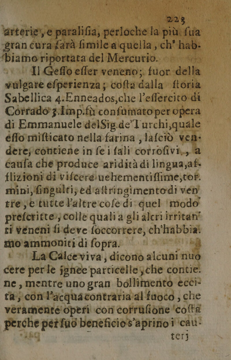 Ras arterie, e paralifia, perloche la più fua ‘eran curayfarà fi saliti cubi; ‘ch’ hab: ‘biamoriportata del Mercurio... |». Il effo effer venerno;. fuor della vulgare efperienza; colta dalla fiori Sabellica 4. Enneados, che l’effercitodi Corrado 3.Lin p.fù confamato peropera di Emmanuele delSig.de”l'urchi,quale éfflo mifticato nella. farina , lafciò ven: dere; contiene in fe i fali cod roliva DE caufa che produce aridità di lingua,af. flizioni di vifcere uehementiffime,tof. mini,Gogulti}ed'altrinsimentodi ven tre;etutte Faltre:cofe di quel ‘Modo prelcritto; ‘colle quali a gli aleri irritani ri veneni fi'deve foccorrete, ch'habbia mo'ammoniti di fopra. ii + *JarCalceviva, dicono alcuni nuo cere perle janee particelle; che contie. ne, mentre uno gran bollimento ecci- ra; con'l’acquacontrariaalfuoco , che veramente operi con corrifidite ‘coltà pren petfuo beneficio s’aprino i ‘cau- terj