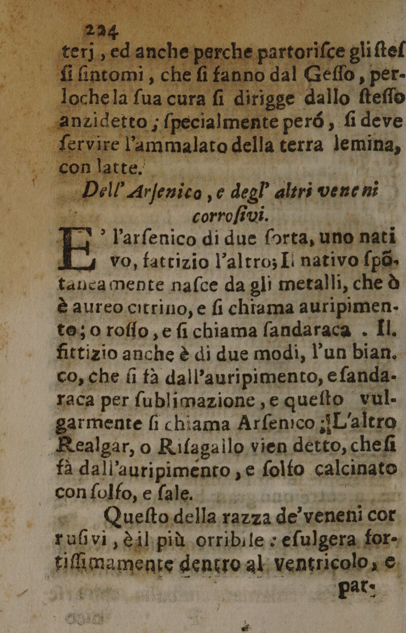 294 | terj,, ed anche perche partorifce gli ftef fi fintomi, che fi fanno dal Geflo, per- lochela fua cura fi dirigge dallo fteffo sAnzidetto ;{pecialmente però , fi deve fervire l’ammalato della terra lemina, con latte; «Dell’Arfenica e degl’ altri vene ni bra corrofivi. W_) ” l’arfenico di due forta, uno nati vo, fattizio l’altro Li nativo f{p@» tancamente nafce da gli metalli, che è è aureo.citrino, e fi chtama auripimen. tejorofio,e fichiama fandaraca . Il, fittizio anche è di due modi, l’un bian. co, che fi tà dall’auripimento, efanda- raca per fublimazione ,e quefto vul. garmente fi chiama Arfemco ;iL'altro Realgar, o Rifagailo vien detto, chef fa dall’auripimento ye folfo calcinato confolfo, e fale. Cine Quelto della razza de’ veneni cor rubvi,èil più orribile « efulgera, for- tifimamente dentro al, ventricolo , €.
