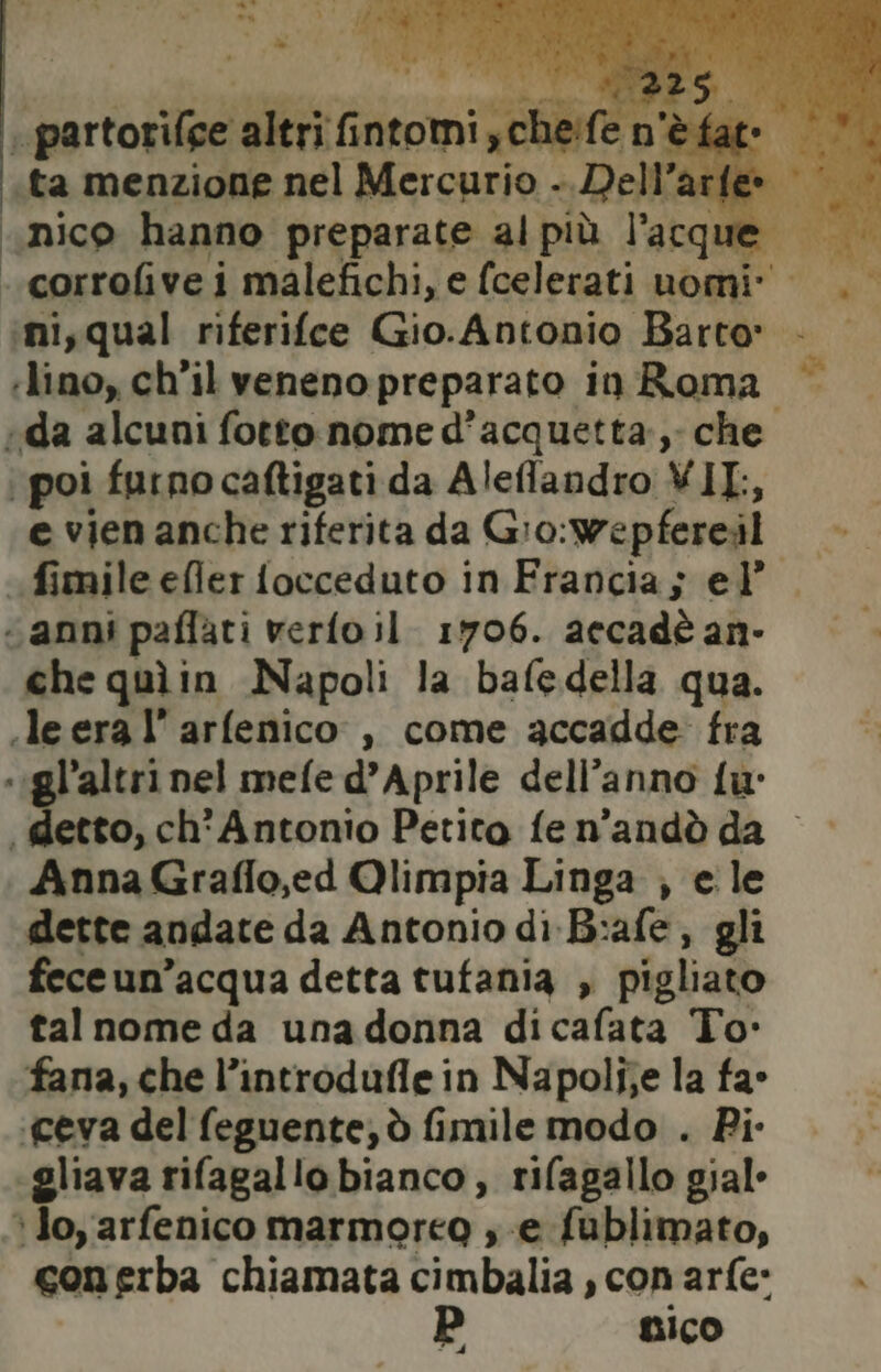 CEIPRr oo altri fi ivi heife n'èfatr ..corrofive i malefichi, e (celerati uomi» ‘ni,qual riferifce Gio.Antonio Barto: . «lino, ch’il veneno preparato in Roma «da alcuni fotto nome d’acquetta, che. poi furno caftigati da Aleflandro VIL is e vien anche riferita da Gio:wepfereil «fimile efler focceduto in Francia; el’ “anni paflati verfoil. 1706. accadè an- che quìin Napoli la bafedella qua. .leera l’arfenico, come accadde fra «igl’'altri nel mefe d’Aprile dell’anno fu “ detto, ch'Antonio Petito fen'andò da Anna Graflo,ed Qlimpia Linga , ele dette andate da Antonio di-B:afe, gli feceun’acqua detta tufania , pigliato tal nome da una donna dicafata To: fana, che l’introduflein Napolijje la fa° ‘ceva del feguente, ò fimile modo . Pi- «gliava rifagallo bianco, rifagallo gial- Jo, arfenico marmoreo , e fublimato, conerba chiamata cimbalia , con arfe: LIco È d