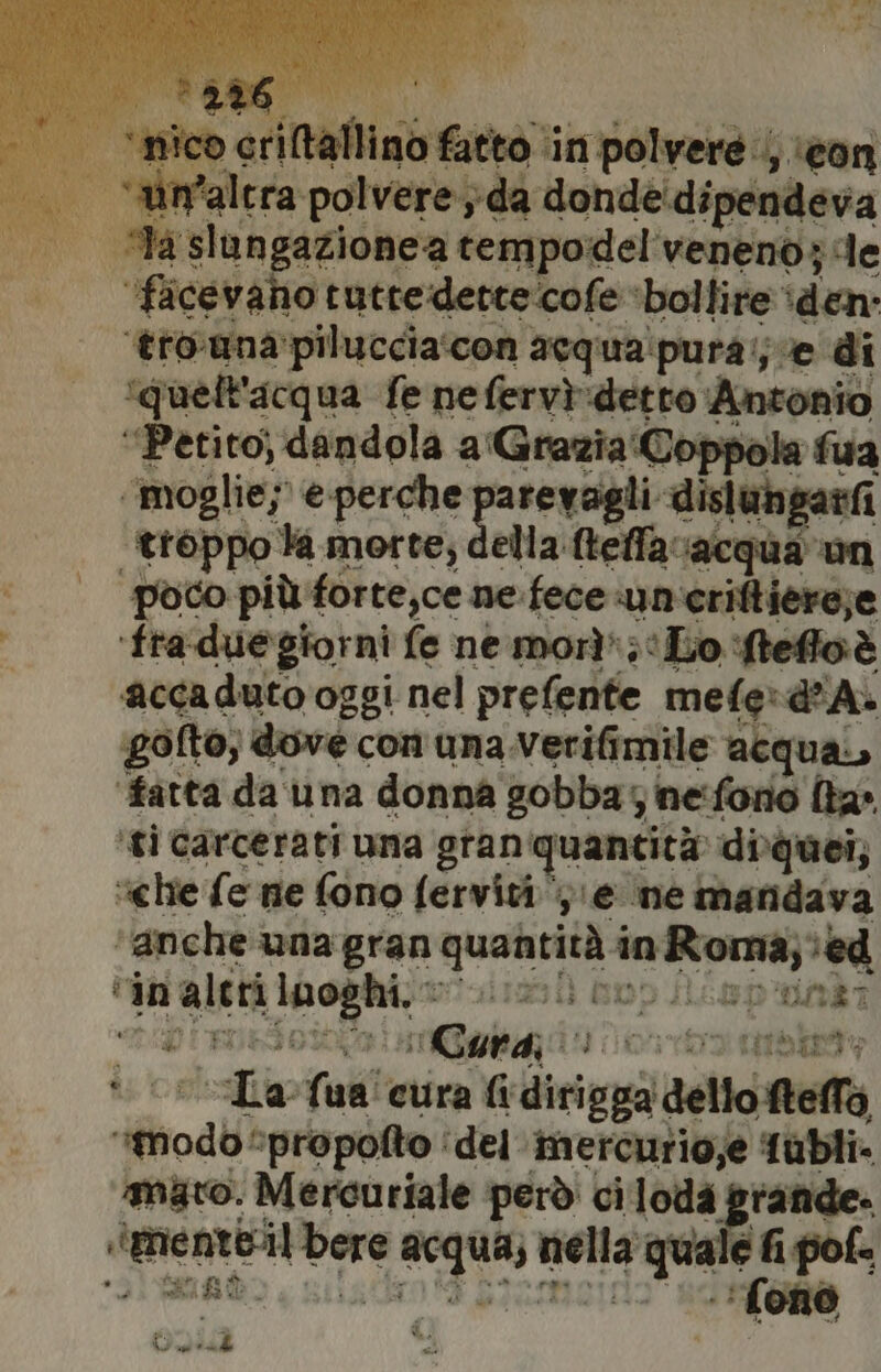 ar o” sod nidi HRR ‘in polvere. ‘con i ‘“ùmvalcra polvere; da donde:dipende | _°—’—laslungazionea tempodel'venenò; de ‘facevano tutre:dette'cofe ‘bollire’ ‘den: ‘tro-una’piluccia‘con acqua'pura';ve di ‘quell'acqu ua fe nefervì:detto Antonio “Petito; dandola a'Grazia:Coppo ‘fua ‘moglie;’ e perche arevagli dislungatfi “troppo la morte; della fteffavacqua un poco più forte,ce ne.fece un'criftiere;e ‘fraduegiorni fe ne morì';‘Lo ‘fteffoè accaduto oggi nel prefente mefe:d'A&gt; ‘golto; dove con una.Verifimile acquai, ‘fatta da una donna gobba; neforio {ta ‘gi carcerati uma gran ‘quantità diquei, “chie fe ne fono fervivi;, ‘@ ne manidava ‘anche una gran quantità spiga) ed in alti coi gt pi aiizii DOD ILe&amp;D'UOEI 4 Cura td PH RO Ti uni cura fi dirigpà deltostelfà tod ‘propolto ‘del imercurio;e fubli. mato. Mercuriale ‘però ci loda grande. RCA Car equa cf TIVA pl { St |