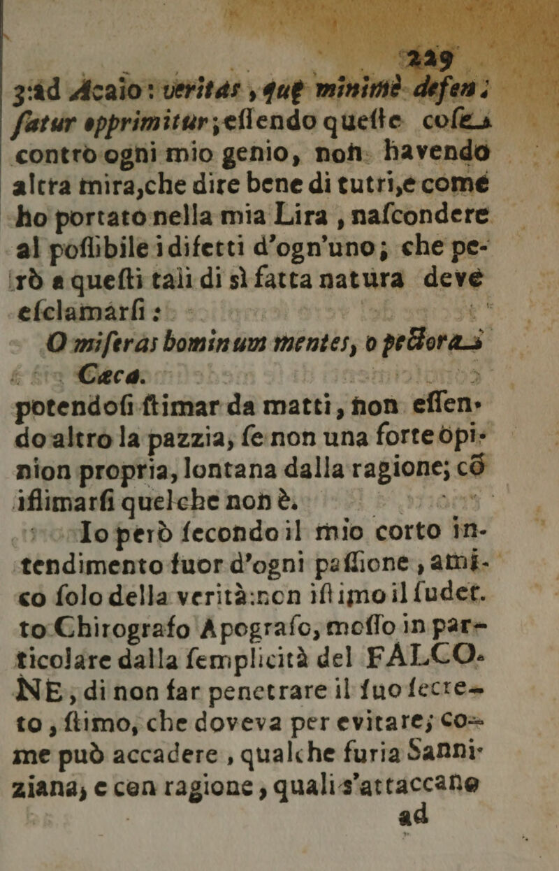 grid Acaio: veritas , que minimè defeni fatsir opprimiturzeflendo quefte coles contro ogni mio genio, non. havendo |. altra imira,che dire bene di tutri,e come i «ho portato nella mia Lira , nafcondere. al poflibile idifetti d’ogn’uno; che pe- (rd aquefti tali di sì fatta natura deve cefelamarfi sè st eb Sh ai Omiferas bominumn mentes, o peloraso f& f&ra Ceca. #34 Ga Beba aan ioio ing potendofi.ftimar da matti, non effen» do‘altro la pazzia; fe.non una forte dpi: nion propria, lontana dalla ragione; cd iflimarfi quelehe non è. i 0 ono Io però fecondoil mio corto in- ‘tendimento tuor d’ogni paflione,, ami co folo della verità:non iftimoilfudet. to Chirografo Apografo, moflo in par+ ticolare dalla femplicità del FALCO. NE; di non far penetrare il fuofecre» to; ftimo, che doveva perevitare; Co» me può accadere, qualche furia Sanni: ziana, c cen ragione, grata ! ì