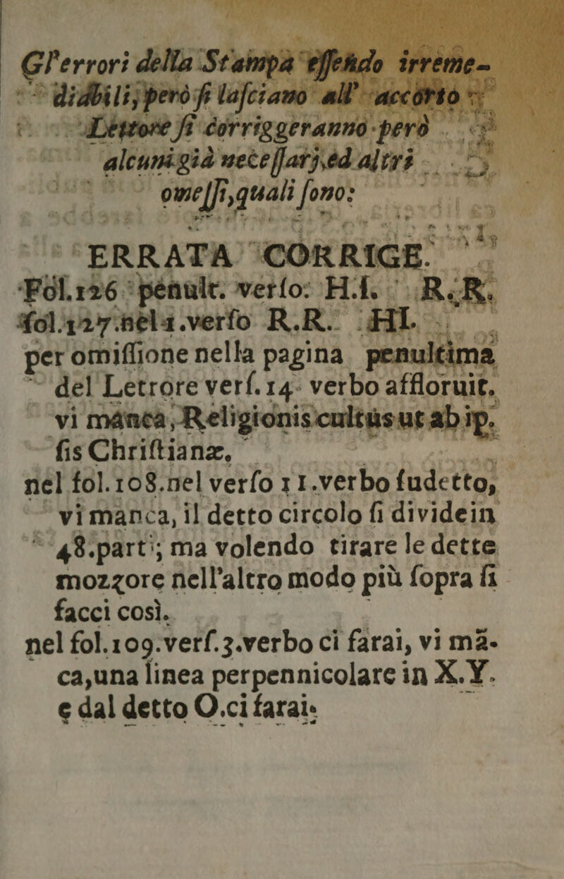 “ani sel stia fe. n: “ERRATA CORRIGE. 3% pol 126. ‘penult. verlo: H.I, RR Yol.127bela.verfo R.R. (RL fc per omiflione nella pagina. penultim * del'Letrore verf.14- verbo affloruit, vi manca Religioniscultasut ab ip. fis Chriftiana, — i nel fol.108.nel vero 11.verbo fudetto; vi manca, il detto circolo fi dividein 48: parti; ma volendo tirare le dette mozzore nell'altro modo più fopra fi. facci così. nel fol.109.verf.3.verbo ci farai, vi mà. ca,una linea perpennicolare in X.Y. e dal detto O.ci farai.