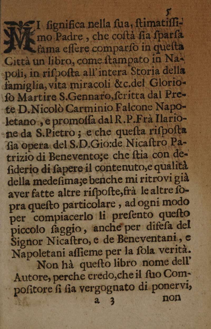 Li L f3 A ” * YA DI A ag LG lb FELL Hei L a » famiglia, vita mi fo Martire S.Gennato;fcritt. te D.Nicolò Carminio Falco a trizio di Beneventose che ftia.con de= fiderio difapereil contenuto,e qualità della medefima;e benche mi ritrovi già aver fatte altre rifpofte,frà le altre f0- pra quefto particolare , adogni modo per compiacerlo li prefento quefto piccolo faggio, ‘anche per difefa del Signor Nicaftro, e de Beneventani., € Napoletani affieme per la fola verità. Non hà quefto libro nome dell’ Autore, perche credo,che il fuo Com- pofitore fi fia vergognato di ponervi,