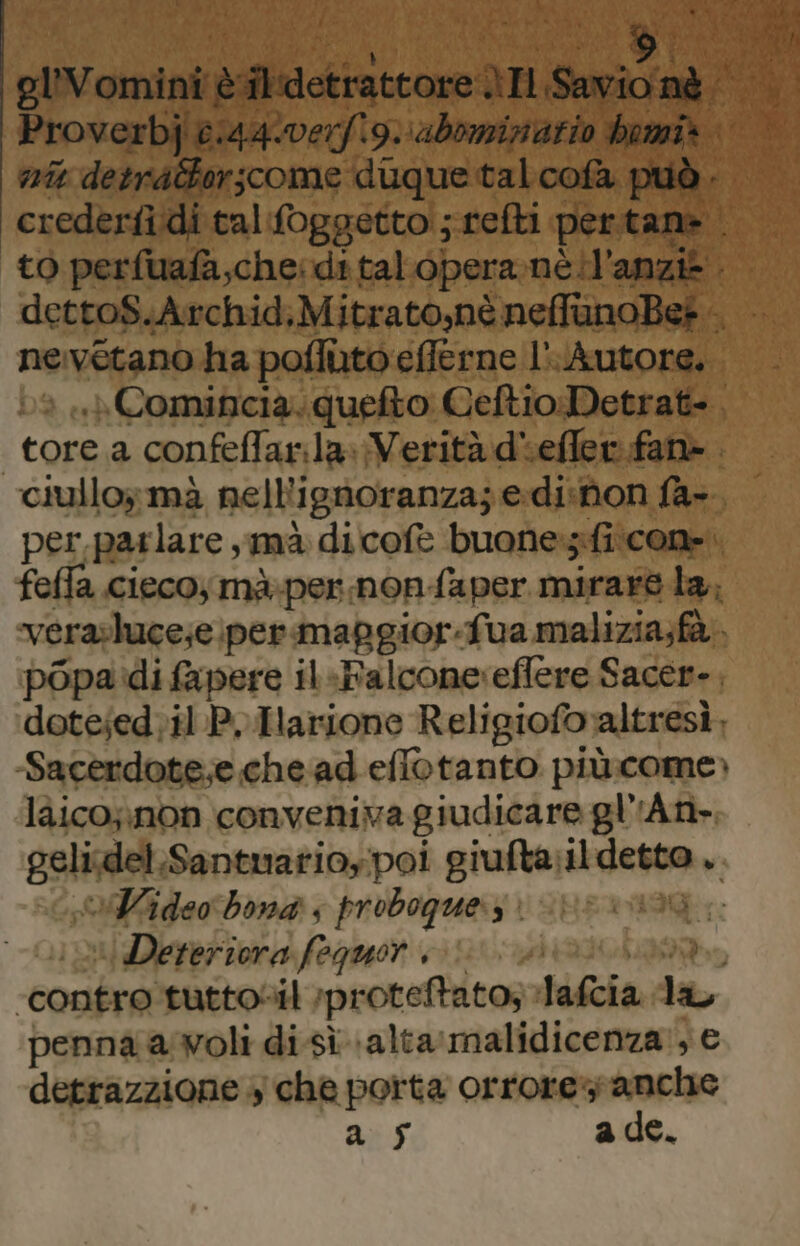 gllVomini è @aetratroreì ani A nt detrattorscome duque tal cofà pi ne vetano ha poffuto efferne l'Autore. tossi a confeflar.la» Verità d‘effer fan». } per, par lare mà dicofè buone:s:fi\con». fefla ciecoymà-per nonfaper mirare la, verasluce;e. permafgior-fua malizia;fà popa di fapere il-Falcone:effere Sacer-, dote;ed;il P, Harione Religiofo» altresì, -Sacerdote;e che ad eflotanto piùcome» làico;\non conveniva giudicare gl'An- geli; del.Santuarioypoi giufta il pagine v VWideo bona s proboque.s è Deteriora foquor “contro tuttosil ‘proteftato; Jafcia a penna awoli di sì \alta'malidicenza , € detrazzione + che porta orrore'y anche a sf ade.
