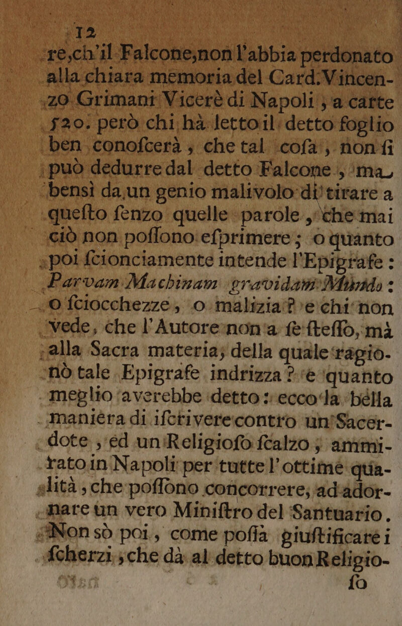 ‘resch'il Falcone,non l'abbia perdonato. alla chiara memoria del Card.Vincen- (120: però chi: hà-letto.il:detto foglio ben, conofcerà ; che tal \cofa') nonfi può dedurre dal detto Falcone ., ‘ma ‘bensi da,un genio malivolo:di!tirare a .quefto fenzo quelle parole ,\chemai \ «polfcionciamente intende l'Epiprafe : Parvan Machinan vravidariMibotdo < vede, che l’Autore:non'a e'ftelfo,mà alla Sacra materia; della quale‘ragio- ‘nò tale Epigrafe indrizza ?-‘e ‘quanto meglio ‘averebbe idetto eccola bélla .maniéra di ifcriverecontio un'Sacer- dote ; ed uniReligiofo alzo } amimi- tato.in Napoli per'tuttel’ottiméè: quia- «feherzi.; che dà. al' detto buon Religio- AL A | fo