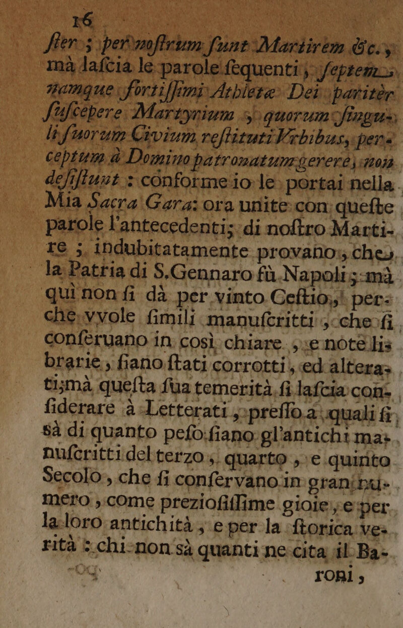 Ster&gt;s \permofirium fune Martire We: “ma daftia le parole fequenti} fepremza. namque: forti fimiArbiera» Dei patitèr uftepere. Martynium quorum fingws li fuor Civiuna reftizuri Vibibusy pers cepttme è Domino patronatumgerere) sto defiftuut 3 conforme.iole. portai nella. | Mia Sacra Gara: ora unite:con. quefbe parole l'antecedenti; di noftro Masti- re ;, iNdubitatamente provano, che» | laPatria di S.Gennaro fù Napoli;-mà quì non fi dà per vinto Ceftio;;! per: che. vvole fimili manuferitti s/chevfi. conferuano in. così chiare. e note is brarie; fiano.ftati corrotti; «ed altera» tismà quelta fua temerità. fi lafcia cons fiderare a -Letterati ,-preflo.a\ quali fi 8à di quanto pefo:fiano:gl’antichima». auferitti del terzo; quarto , ve. quinto. Secolo ,.che fi confervano.in:granibu. Mero ,.come preziofillime gioiee per laloro antichità; eper la ftorica Ve» rità G.chi-non'sà quanti ne:cita il-Ba- AI ron;