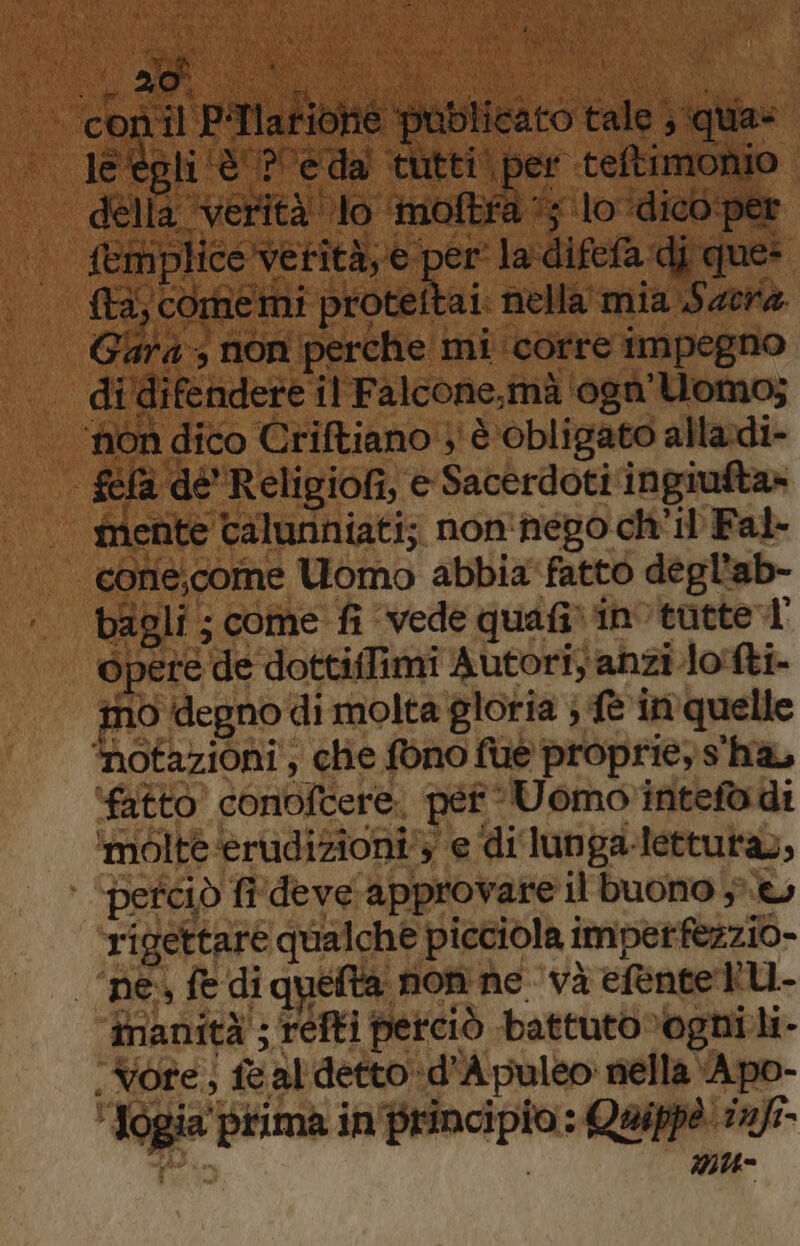 | c'egli ‘UE Reda tutti! 2 ‘teftimonio delle ‘verità lo moftfa 15 lo ‘dico per | femplicevetità,e per la'difefa di que: | fta, ‘comemi ii nella mia Sacra Gia: ; non perche mi corre impegno di’difendere il Falcone,mà ‘ogà'Uomo; ‘non dico Criftiano'} è obligato alladi- féla de Religiofi, e Sacerdoti ‘ingiufta» mente taluriniati; non'nego ch'il Fal- cone,come Uomo abbia fatto degl'ab- bagli ; come fi vede quafi» invtatte tl opere ‘de dottiffimi Autori anziJo!fti- ino degno di molta gloria ; fe in quelle ‘notazioni, chie fono fue proprie» s'ha, ‘fatto conioftere per : Uomo intefò di ‘molte erudizioni’; e di lunga-letturas, perciò fiÎdeve approvare il buono ;.t rigettare qualche picciola i imper fezzio- “nes fe di quefta non ne và efentetU- imanità'; refti perciò battuto»%ogni li- .Vore, {e sal detto :d’ ‘A puleo: nella ‘Apo- lo prima in peadipRa Quipp? “gl