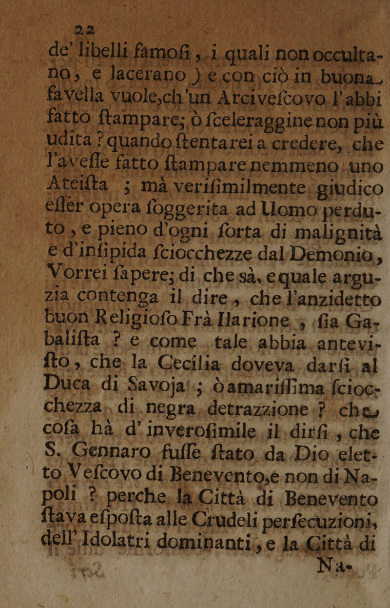 TUA RIMA RR fr ti ; y è IRE aL TRA SVARCA NCNINP AAA Co Sa AQ), SCR Sie i DO i * Valad po: ba ) ì 2 È ì si © |&gt; ji | ed S sima 4a È a RP Lt MARE Piglia io a MEA MET pio | Mit (de pl peg FIGI MATA Sat) Vul uo) dai di Ala Atei È il “mà ‘verifi ME mio efler tr opera, foggerita. ad Uomo perdu- to sE, pieno d'ogni, forta. di malignità e d'infipida fciocchezze dal Demonio, Vorrei fapere; di. che,sà. e quale argu- zia contenga il. dire., che l’anzidetto Buon Religiofo.Frà.Harione 4 (fia. Ga- balifta .? e. come ..tale abbia. antevi- fto, che. la Cecilia doveva darfi.al Duca di Savoja::;. dò amariflima fcioc- chezza.. di. negra,.detrazzione «? che, cofa hà d’inverofimile.il.dirfi.+ che S. Gennaro fufle fato, da Diovelete to Veltovo di. Benevento,e non diNa. poli .è. perche, la Città di Benevento ftava efpofta alle Crudeli perfecuzioni, dell’ Idolatri dominanti. e laGittà di Na