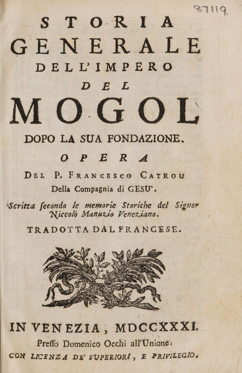 = © C) © tr DOPO LA SUA FONDAZIONE, O P E R #4 Dei P. Francesco CartRoi Della Compagnia di GESÙ”. Scritta fecondo le memorie Storiche del Signor Niccolò Manuzio Veneziano. ; TRADOTTA DAL FRANCESE, IN VENEZIA, MDCCXXXI Preffo Domenico Occhi all Unioné: CON LICENZA DE’ SUPERIORI, E PRIVILEGIO è