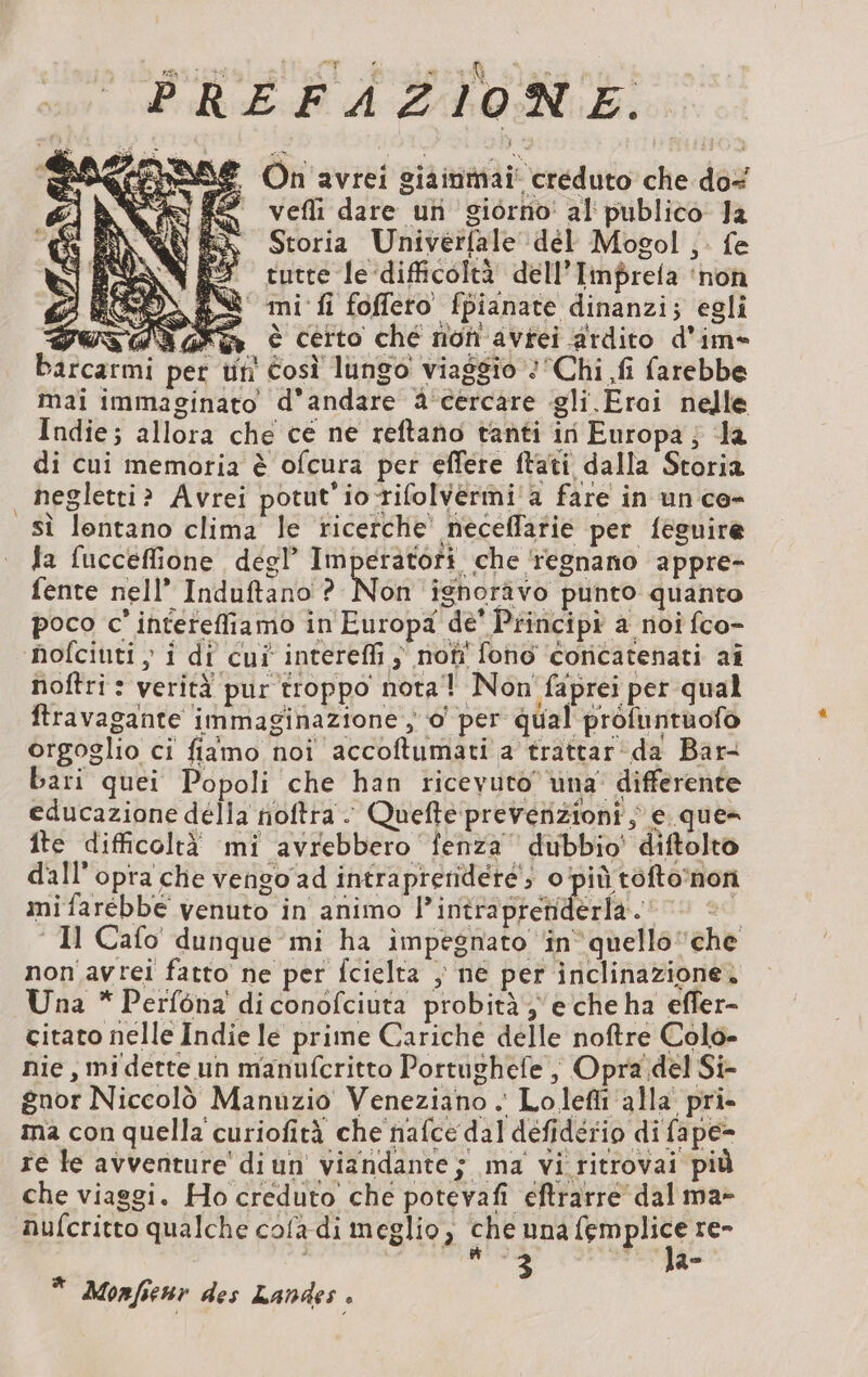 PREFAZIONE dei mtaSe On avrei siainmai creduto che do+ &gt; vefli dare un giorno! al publico Ja Storia Univerfale dél Mogol; fe tutte le ‘difficoltà dell’Imprela ‘non mi fi foffero fpianate dinanzi; egli PUS AN Fe à Certo ché non avrei ardito d'im= barcarmi per un Così lungo viaggio Chi fi farebbe mai immaginato d'andare à cercare gli Erai nelle Indie; allora che ce ne reftano tanti in Europa, la di cui memoria è ofcura per effere ftati dalla Storia | negletti? Avrei potut'io rifolvermi a fare in un ce- sì lontano clima le ricerche neceflarie per feguire fa fucceflione degl’ Imperatori che ‘regnano appre- fente nell’ Induftano ? Non ignorävo punto quanto poco c’interefliamo in Europa de’ Principi a noi fco- nofciuti ; i di cui intereffi, noti fono concatenati ai noftri: verità pur troppo nota! Non faprei per qual ftravagante immaginazione , o per qual profuntuofo orgoglio ci fiamo noi accoftumati a trattar da Bar- bari quei Popoli che han ricevuto una’ differente educazione della nioftra. Queftepreverizioni ; e que ite difficoltà mi avrebbero fenza dubbio’ diftolto dall’opra che vengo ad intraprendere; o'‘più toftonon mi farebbe venuto in animo l’intrapretiderla. 00 è ‘Il Cafo dunque mi ha impegnato in quello che non avrei fatto ne per Îcielta ; ne per inclinazione. Una * Perfona di conofciuta probità ye che ha effer- citato nelle Indie le prime Cariche delle noftre Colo- nie , mi dette un manufcritto Portughefe ; Opra del Si- gnor Niccolò Manuzio Veneziano . Lolefli alla pri- ma con quella curiofità che nafce dal défidério di fape- re le avventure diun viandante; ma vi ritrovai più che viaggi. Ho creduto che potevafi eftrarre dal ma- nufcritto qualche cofa di meglio, che una femplice re- 3 la- * Monfienr des Landes