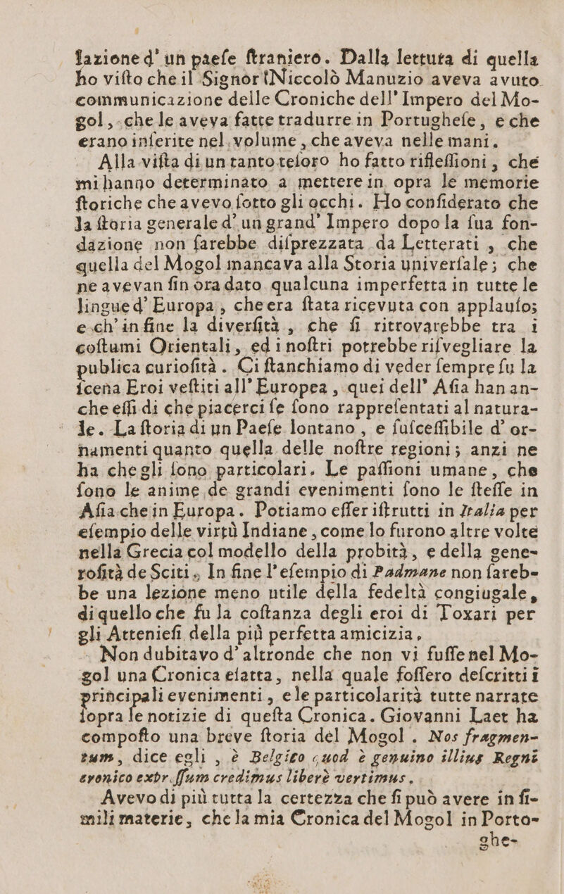 fazione d’un paefe ftraniero. Dalla lettura di quella ho vifto che il SignortNiccolò Manuzio aveva avuto. communicazione delle Croniche dell'Impero del Mo- gol ,-che le aveva fatte tradurre in Portughefe, e che erano inferite nel.volume , che aveva nelle mani. Alla vifta diuntantoteloro ho fatto rifleflioni, che mihango determinato a mettere in opra le memorie ftoriche cheavevo fotto gli occhi. Ho confiderato che Ja ftoria generale d’un grand’ Impero dopo la fua fon- dazione non farebbe difprezzata da Letterati , che quella del Mogol mancava alla Storia univerfale; che ne avevan finora dato qualcuna imperfetta in tutte le lingue d’ Europa, cheera ftata ricevuta con applaufo; e.ch’infine la diverfità.,, che fi ritrovarebbe tra i coftumi Orientali, ed inoftri potrebbe rifvegliare la publica curiofità . Ci ftanchiamo di veder fempre fu la {cena Eroi veftiti all’ Europea , quei dell” Afia hanan- che effi di che piacercife fono rapprelentati al natura- de. Laftoriadiyn Paefe lontano, e fufceffibile d’ or- namenti quanto quella delle noftre regioni; anzi ne ha chegli fono particolari, Le paffioni umane, che fono le anime de grandi evenimenti fono le fteffe in Afiachein Europa. Potiamo effer iftrutti in Zralia per efempio delle virtù Indiane, come lo furono altre volte nella Grecia col modello della probità, e della gene- rofità de Sciti., In fine l’efempio di Padmane non fareb- be una lezione meno utile della fedeltà congiugale, diquello che fu la coftanza degli eroi di Toxari per gli Atteniefi della più perfetta amicizia, . Non dubitavo d’ altronde che non vi fuffe nel Mo- gol una Cronica elatta, nella quale foffero defcritti i rincipalievenimenti, ele particolarità tutte narrate opra nani di quefta Cronica. Giovanni Laet ha compofto una breve ftoria del Mogol. Nos fragmen- rum, dice egli , è Belgico cuod è genuino illius Regni cronico exdr.ffum credimus liberè vertimus. Avevo di più tutta la certezza che fi può avere in fi- mili materie, chela mia Cronica del Mogol in Porta- ghe-
