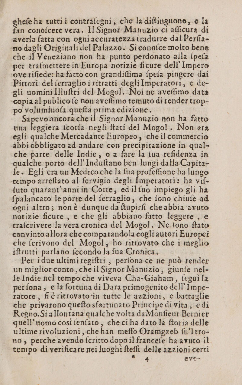 ghefe ha tuttii contrafegni, che la diftinguone, e la fan conofcere vera. ll Signor Manuzio ci aflicura di averla fatta con ogni accuratezzatradurre dal Perfia- no dagli Originali del Palazzo. Siconofce molto bene che il Veneziano non ha punto perdonato alla [pefa | per trafmettere in Europa notizie ficure dell'Impero ‘overifiede: ha fatto con grandiflima fpefa pingere dai Pittori del ferraglioiritratti degli Imperatori, e de- gli uomini Illuftri del Mogol. Noi ne aveflimo data copia al publico fe nonaveffimo temuto di render trop- po voluminoia quefta prima edizione. Sapevo ancorache il Signor Manuzio non ha fatto una leggiera fcorfa. negli ftati del Mogol. Non era egli qualche Mercadante Europeo, cheilcommercio -abbi obbligato ad andare Re mg in qual- che parte delle Indie, o a fare la {ua refidenza in qualche porto dell’ Induftano ben lungi dalla Capita- le. Egli era un Medicoche la fua profeffione ha lungo ‘tempo arreftato al fervigio degli Imperatori: ha vif. {uto quarant'anni in Corte, edilfuo impiego gli ha fpalancato le porte del ferraglio, che fono chiufe ad ogni altro; nonè dunque da fkupirfi che abbia avuto notizie ficure , e che gli abbiano fatto leggere , e trafcrivere la vera cronica del Mogol. Ne.iono ftato convinto allora che comparandolacogli autori Europei che fcrivono del Mogol, ho ritrovato che i meglio iftrutti parlano fecondo la fua Cronica. Per idue ultimiregiftri , perfonace ne può render ‘un miglior conto , che il Signor Manuzio, giunfe nel- le indie nel tempo che viveva Cha-Giaham, feguì la perfona; ela fortuna di Dara primogenito dell Impe- ratore, fiC ritrovato‘in tutte le azzioni, e battaglie che privarono quefto sfortunato Principe di vita, edi Regno. Si allontana qualche volta daMonfieut Bernier quell'uomo così fenfato , checiha dato la ftoria delle ultime rivoluzioni, chehan meffo Oramgzeb {u’1tro- no , perche avendofcritto dopo it francefe ha avuto il. tempo di verificare nei luoghi ftefli delle azzionicerti LT eve-
