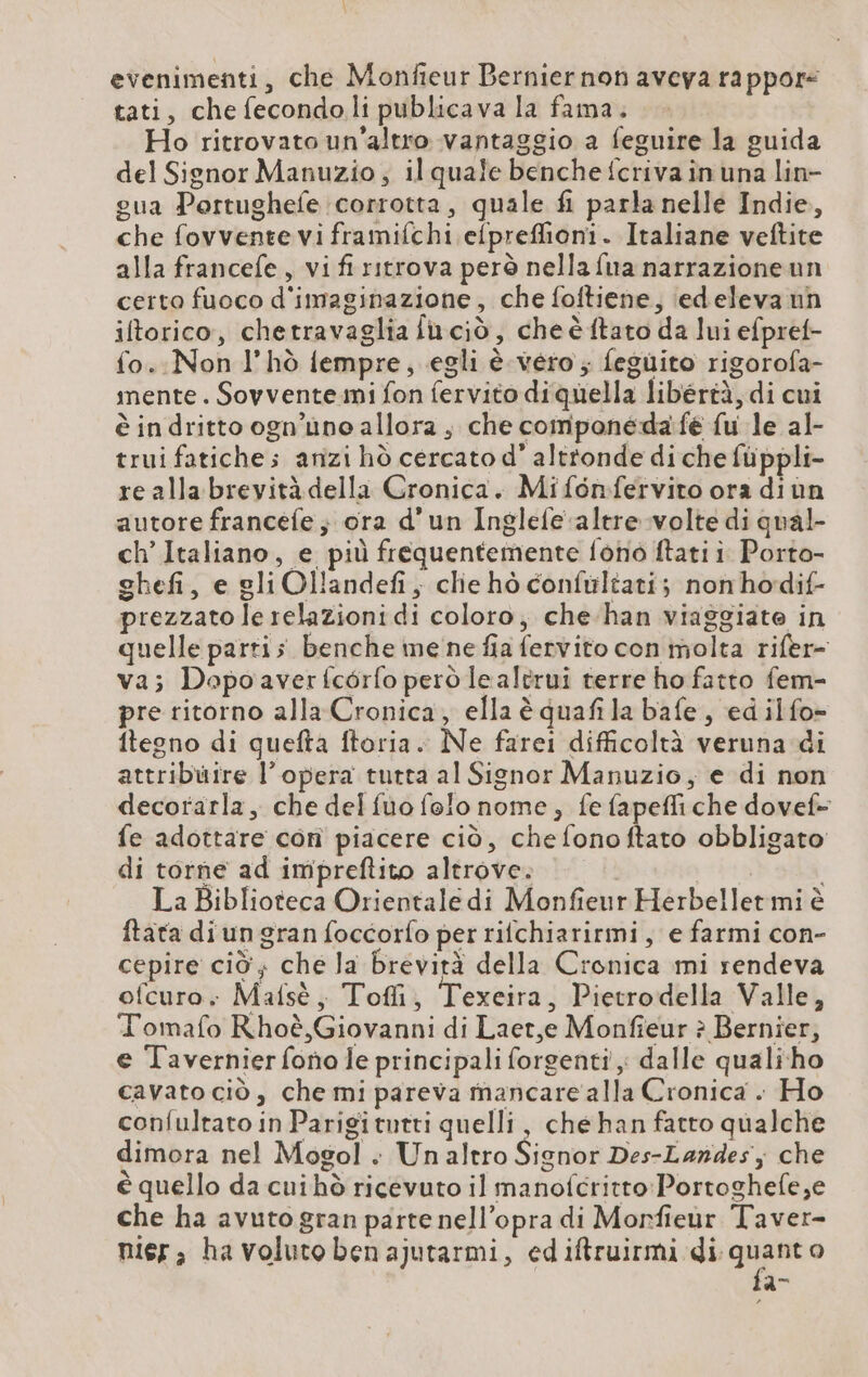 evenimenti, che Monfieur Bernier non aveva rappor tati, che fecondo li publicava la fama. Ho ritrovato un'altro vantaggio a feguire la guida del Signor Manuzio; il quale benche {criva în una lin- gua Portughefe corrotta, quale fi parla nelle Indie, che fovvente vi framifchi elpreffioni. Italiane veftite alla francefe , vi fi ritrova però nella fua narrazioneun certo fuoco d'imaginazione, che foftiene, iedeleva nh iftorico, chetravaglia fuciò, che è ftato da lui efpret- fo. Non l’hò fempre, egli è. vero; feguito rigorofa- mente. Sovvente mi fon fervito diquella libertà, di cui è in dritto ogn’uno allora , che componeda fé fu le al- trui fatiches anzi hd cercato d’ alttonde di che fiippli- re alla brevità della Cronica. Mifonfervito ora diun autore francele ; ora d’un Inglefe altre volte di qual- ch’Italiano, e più frequentemente fono ftati i. Porto- ghefi, e gli Ollandefi; clie hò confultati; nonhodif- prezzato le relazioni di coloro, che han viaggiate in quelle parti; benche me ne fia fervito con molta rifer- va; Dopoaverfcérfo però lealtrui terre ho fatto fem- pre ritorno alla Cronica, ella è quafila bafe , ed ilfo- ftegno di quefta ftoria. Ne farei difficoltà veruna di attribuire l’opera tutta al Signor Manuzio, e di non decorarla, che del fuo folo nome, fe fapefli che dovef- fe adottare con piacere ciò, chefonoftato obbligato di torne ad impreftito altrove. i La Biblioteca Orientale di Monfieur Herbellet mi è ftata diun gran foccorfo per rifchiarirmi, e farmi con- cepire ciò; che la brevità della Cronica mi rendeva ofcuro, Malsè, Tofli, Texeira, Pietrodella Valle, Tomafo Rhoè, Giovanni di Laer,e Monfieur è Bernier, e Tavernier fono le principali forgenti ; dalle qualiho cavato ciò, che mi pareva mancare alla Cronica . Ho confultato in Parigitutti quelli, che han fatto qualche dimora nel Mogol . Unaltro Signor Des-Landes; che è quello da cuihò ricevuto il manofcritto Portoghefe,e che ha avuto gran parte nell’opra di Morfieur Taver- nier, ha voluto ben ajutarmi, ediftruirmi di, Là vi o n=
