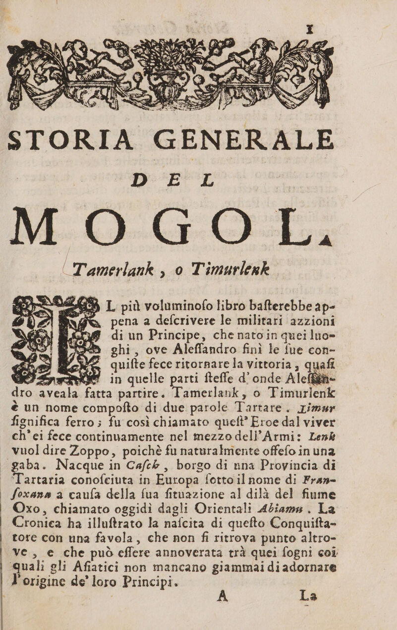DEL O GOL, | Tamerlank , 0 Timurlesk 54 L più voluminofo libro bafterebbe ap- @ pena a defcrivere le militari azzioni di un Principe, che nato in quei luo= ghi, ove Aleffandro finì le fue con- quifte fece ritornare la vittoria, quafi * in quelle parti fteffe d'onde Alef&ihe a partire. Tamerlank, o Fimurlenk è un nome compofto di due parole Tartare. rimsr fignifica ferro; fu così chiamato queft’ Eroe dal viver ch’ei fece continuamente nel mezzo dell’Armi: Lenk vuol dire Zoppo, poichè fu naturalmente offefo in una gaba. Nacque in Cafck , borgo di nna Provincia di Tartaria conofciuta in Europa fotto il nome di Fran- foxans a caufa della fua fituazione al dilà del fiume Oxo, chiamato oggidì dagli Orientali Abiams . La Cronica ha illuftrato la nafcita di quefto Conquifta- tore con una favela, che non fi ritrova punto altro- ve, e che può effere annoverata trà quei fogni coi ‘quali gli Afiatici non mancano giammai di adornare l'origine de’ loro Principi. | A La