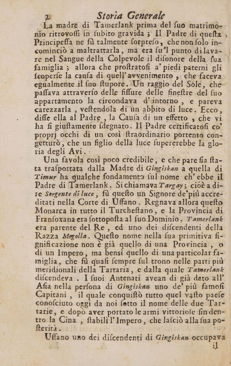 La madre di Tamerlank prima del fuo matrimo- nio ritrovofli in fubito gravida ; Il Padre di quefta , Principeffa ne fù talmente forprefo, che nonfolo in- cominciò a maltrattarla, ma era fu? punto dilava- re nel Sangue della Colpevole il difonore della fua famiglia 5 allora che proftratofi. a' piedi paterni gli fcoperfe la caufa di quell’avvenimento , che faceva egualmente il fuo ftupore. Un raggio del Sole, che- paffava attraverfo delle filure delle fineftre .del fuo appartamento la circondava d’interno , e pareva carezzarla , veftendola di ùn abbito di luce. Fcco, diffe ella al Padre , la Caufa di un effetto , che vi ha fi giuftamente {degnato. Il Padre cettificatofi co’ proprj occhi di un così ftraordinario portento con- getturò , che un figlio della luce fupererebbe la glo- ria degli Avi.. i | | Una favola così poco credibile, e che pare fia fta- ta trafportata dalla Madre di Gingiskan a quella di | | Timur ha qualche fondamento ful nome ch’ ebbe il Padre di Tamerlank. Sichiamava Targay; cioè a di- re Sorgente di luce, fù quefto un Signore de’pit accre- ditati nella Corte di Uffano. Regnava allora quefto Monarca in tutto il Turcheftano, e la Provincia di Franfoxana era fottopofta al fuo Dominio. T'azerlank era parente del Re, ed uno dei difcendenti della Razza Mogolla. Quefto nome nella fua primitiva fi- gnificazione non è già quello di una Provincia, o di un Impero, ma bensì quello di una particolar fa- miglia, che fù quafi fempre ful trono nelle parti più meridionali della Tartaria, e dalla quale Tamerlank difcendeva . I fuoi Antenati avean di già dato all’ Afia nella perfona di Gingiskan uno de’ più famofi Capitani, il quale conquiftò tutto quel vafto paefe conofciuto osgi da noi fetto il nome delle due Tar- tarie, e dopò aver portato le armi vittoriofe fimden- tro la Cina , ftabilil’Impero, che lafciò alla fua po- fterità. «Sd Uffano uno dei difcendenti di Gingiskan per