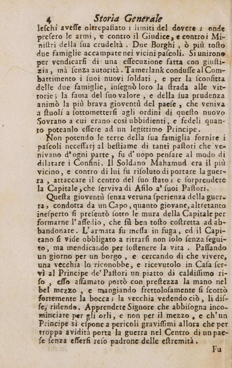 Storia Generale lefchi aveffe olerepaliato i limiti del dovere s onde refero le armi, e contro il Giudice; e controi Mi- niftri della fua crudeltà . Due Borghi , ò più tofto per vendicarfi di una effecuzione fatta con giufti- zia, mà fenza autorità. Tamerlank conduffe al Com- battimento i fuoi nuovi foldati , e per la fconfitta delle due famiglie; infegnò loro la ftrada alle vit- ‘rorie; la fama del fuo valore , e della {ua prudenza animò la più brava gioventù del paefe , che veniva a ftuoli a lottometterfi agli ordini di queflto nuovo Sovrano a cui erano così ubbidienti, e fedeli quan- to poteanlo effere ad un legittimo Principe. Non potendo le terre della fua famiglia fornire i pafcoli neceffarj al beftiame di tanti paftori che ve« nivano d’ogni parte , fu d’uopo penfare al modo di MS de vicino, e contro di lui fu rifoluto di portare la guer- ra , attaccare il centro del fuo ftato; e forprendere la Capitale ;che ferviva di Afilo a* fuoi Paftori, Quefta gioventù fenza veruna fperienza della guer. ra, condotta da un Capo, quanto giovane, altretanta ‘inefperto fi prefentò fotto le mura della Capitale per formarne l’ affedio, che fù ben tofto coftretta ad ab- bandonare. L'armata fu mefla in fuga; ed/il Capi- tano fi vide obbligato a ritrarfi non folo fenza fegui- to, ma mendicando per {oftenere la vita . Paffando un giorno per un borgo , e cercando di che vivere, una vecchia lo riconobbe, e ricevutolo in Cafa fer- vi al Principe de’ Paitori un piatto di caldiffimo ri- fo , effo affamato portò con preftezza la mano nel | bel mezzo , e mangiando frettolofamente fi fcottò fortemente la bocca; la vecchia vedendo cid, li dif- fe; ridende. Apprendete Signore che abbifogna inco- minciare per gli orli, e non per il mezzo, e ch'un Principe si elpone a pericoli graviffimi allora che per M La avidità porta Ja guerra nel Centro di un pae- fe fenza efferfi refo padrone delle eftremità. = u