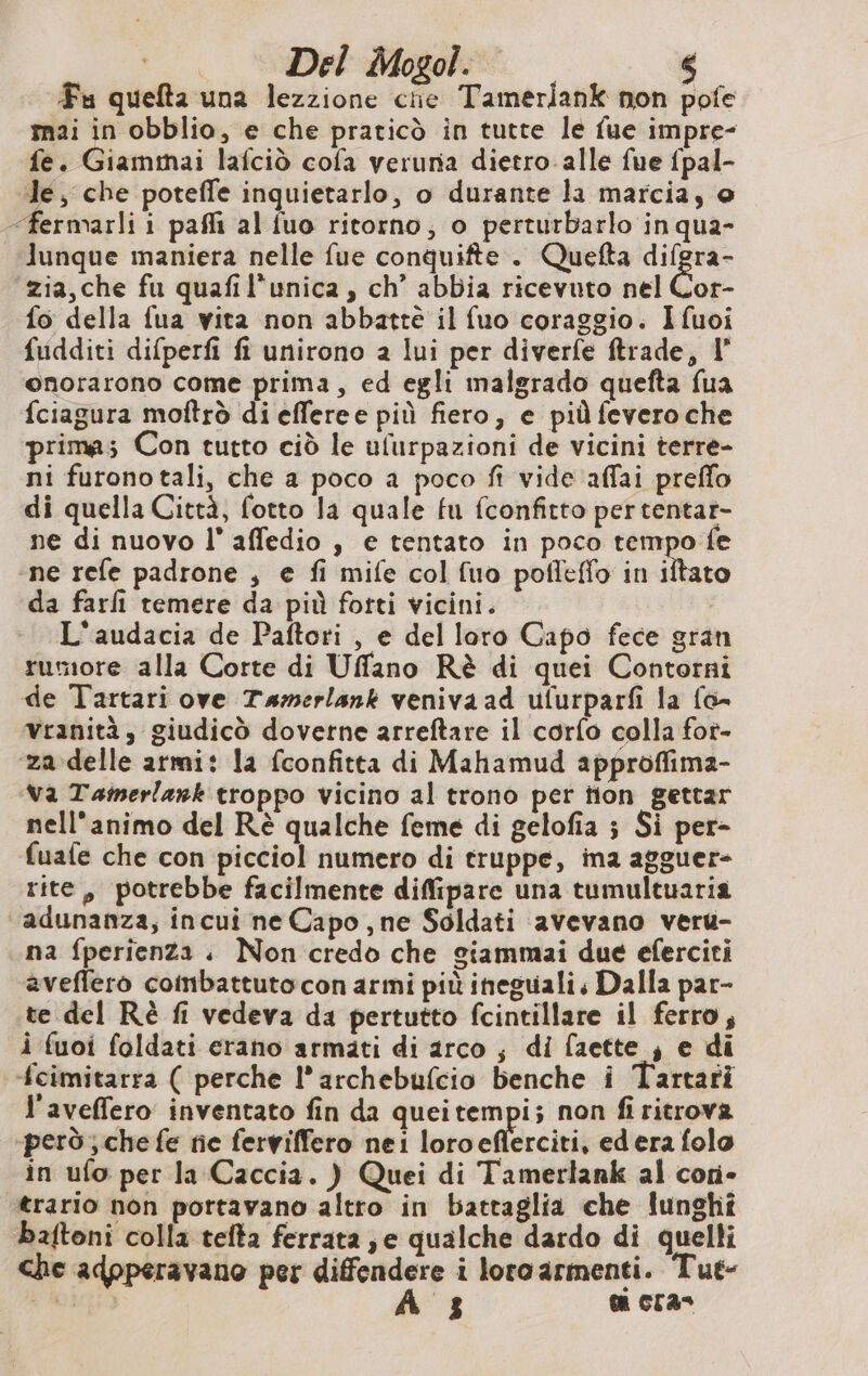 Fu quefta una lezzione cie Tamerlank non pofe mai in obblio, e che praticò in tutte le fue impre- fe. Giammai lafcid cofa veruna dietro. alle fue fpal- le, che poteffe inquietarlo, o durante la marcia, © -fermarli i pafli al fuo ritorno; o perturbarlo in qua- lunque maniera nelle fue conquifte . Quefta difgra- zia, che fu quafil'unica, ch’ abbia ricevuto nel Cor- fo della fua vita non abbatte il fuo coraggio. Ifuoi fudditi difperfi fi unirono a lui per diverfe ftrade, I° onorarono come prima, ed egli malgrado quefta fua fciagura moftrò di efferee più fiero, e piùfevero che prima; Con tutto ciò le ulurpazioni de vicini terre- ni furonotali, che a poco a poco fi vide affai preffo di quella Città, fotto la quale fu fconfitto pertentar- ne di nuovo l' affedio , e tentato in poco tempo fe ‘ne refe padrone , e fi mife col fuo pofleffo in o da farli temere da più fotti vicini. L'audacia de Paftori , e del loro Capo fece gran rumore alla Corte di Uffano Rè di quei Contorni de Tartari ove Tamerlank veniva ad ufurparfi la fo- vranità, giudicò doverne arreftare il corfo colla for- za delle armi: la fconfitta di Mahamud approffima- Va Taimerlank troppo vicino al trono per tion gettar nell'animo del Rè qualche feme di gelofia ; Si per- (uafe che con picciol numero di truppe, ina agguer- rite, potrebbe facilmente diffipare una tumultuaria adunanza, incui ne Capo, ne Soldati avevano veru- na fperienza ; Non credo che giammai due eferciti aveflero coinbattuto con armi più ineguali Dalla par- te del Rè fi vedeva da pertutto fcintillare il ferro; i fuoi foldati erano armati di arco ; di faette ; e di fcimitarra ( perche l’archebufcio benche i Tartari l'aveffero inventato fin da queitempi; non fi ritrova però; che fe ne ferviffero nei loroeflerciti, ed era folo in ufo per la Caccia. ) Quei di Tamerlank al cori- trario non portavano altro in battaglia che lunghî baftoni colla tefta ferrata; e qualche dardo di quelli che adpperavano per diffendere i loro armenti. Tut- tà. À 3 ti cras