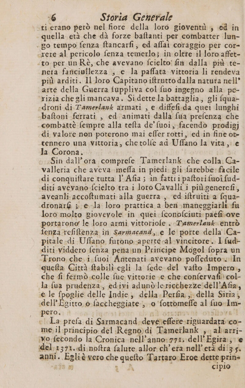 «ti erano però nel fiore della loro gioventù ; ed in quella età che dà forze baftanti per combatter lun- . go tempo fenza ftancarfi, ed affai coraggio per cor- -xere al pericolo fenza temerlo; in oltre il loro affet- ‘to per un Rè, che avevano fcielto' fin dalla più te- nera fanciullezza , e la paffata vittoria li rendeva più arditi. Il loro Capitano iftrutto dalla natuta nell’ arte della Guerra fuppliva col fuo ingegno alla pe- ‘rizia che gli mancava. Sidette la battaglia, gli fqua- «droni di Tamerlank armati , e diffefi.da quei lunghi baftoni ferrati , ed ‘animati dalla fua prefenza che - combattè fempre alla telta de'fuoi, facendo prodigj di valore non poterono mai effer rotti, ed in fineot- tennero una Vittoria, che tolle ad Uffano la vita, Ja Corona. | | :Sin dall’ora comprefe Tamerlank che colla: Ca- valleria che aveva meffa in piedi. gli farebbe: facile di conquiftare tutta l’ Afia ; in fattii paftori fuoîfud- diti avevano fcielto tra i loro Cavalli i più.genercfi, aveanli accoftumati alla guerra, ed iftruiti a fqua- dronarfi » e-la loro prattica a ben ,maneggiarlt fu loro molto giovevole in quei fconofciutipaéfiLove portarono le loro armi vittoriofe . Tramerlank. entrò fenza refiftenza in Sarmacand, e le porte della Ca- pitale.di Uffano furono.-aperté-al-vincitore . I fud- diti viddero fenza pena:un Principe Mogol fopra un Trono che i. fuoi Antenati avevano poffeduto.. In quefta Gitrà ftabili egli la fede del vafto Impera., che fi fermo.colle fue vittorie .e che confervafr col- la fua prudenza, edivi adund leriechezze dell’Afa, € le fpoglie delle Indie ,, della. Perfia. ;; della Siria, «dell’Egitto 6 faccheggiate , 0 fottomeffe al fuo-Im- pero. 4 | vi HITS TES sfiora i «i La prefa di Sarmacand devé'eflere-riguardata-co- me. il principio del Régno di Tametlank , alarri- ‘Xo:fecondo la Cronica nell’anno: 771. dell Egira:, e del,1371. di noftra falute allor ch’era nell’età di!3.5. anni. Egliè vero che quefto Tartaro Eroe dette prin> a s a A cipio