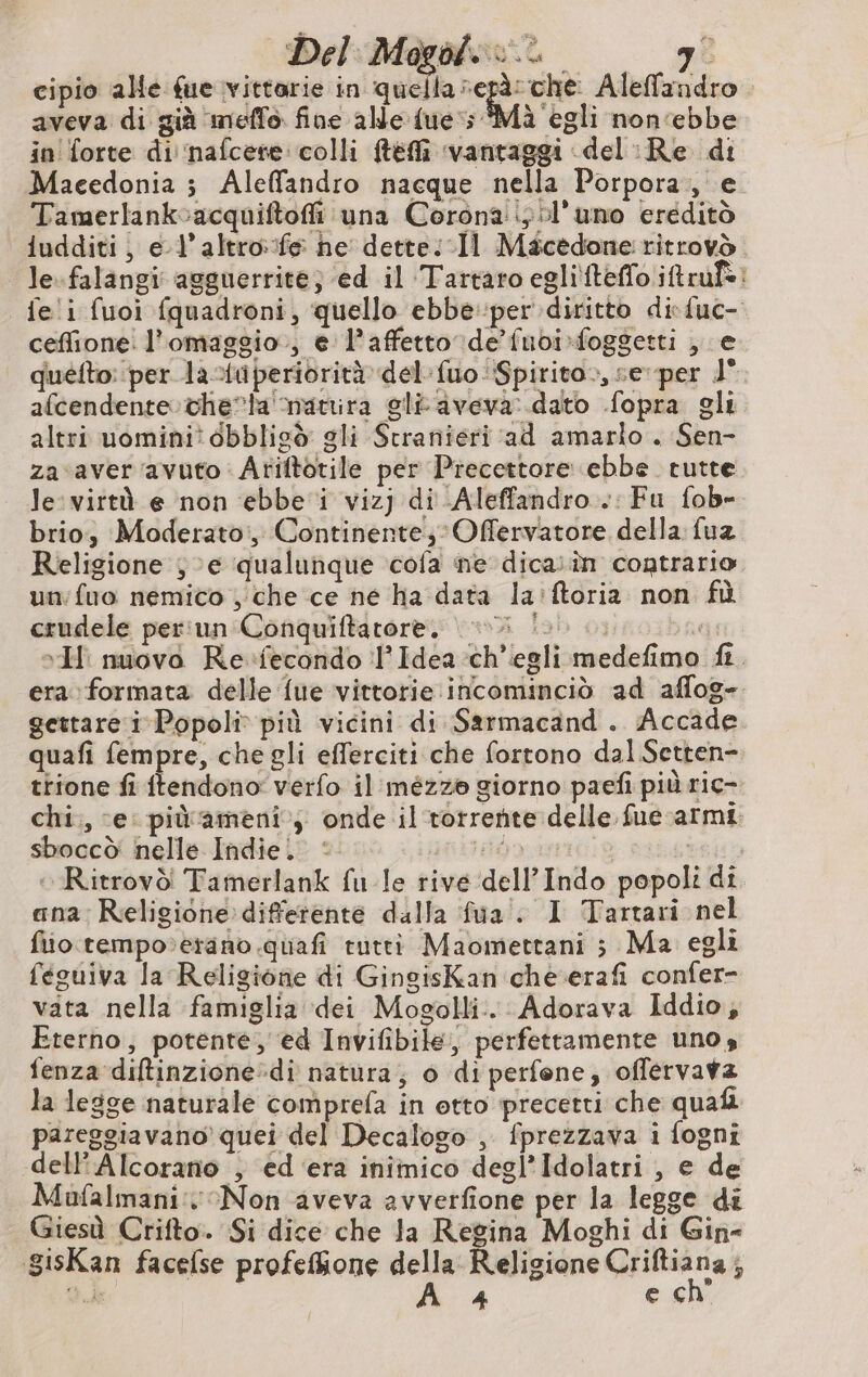 cipio alle fue vittorie in quella di ga Aleffandro aveva di già meflo fine alle {ue ; Mà egli non‘ebbe in forte di nafcere: colli Mtéfli ‘vantaggi del :Re di Macedonia ; Aleffandro nacque nella Porpora, e Tamerlankoacquiftofi una Corona ;:l’uno ereditò iudditi, e l’altro:fe he dette: 11 Mäcedone ritrovd lefalangi agguerrite; ed il Tartaro eglifteffoiftrufe: fe i fuoi fquadroni, quello ebbe per diritto di {uc- ceffione: l'omaggio, e l’affetto de’fuoi foggetti , e quéfto: per la-{iperiorità del-fuo Spirito., se per 1° afcendente theta natrira gli aveva: dato fopra gli altri uomini? dbblicò gli Stranieri ad amarlo . Sen- za aver avuto Ariftotile per Precettore ebbe tutte le: virtù e non ebbe i vizj di -Aleffandro..: Fu fob- brio, Moderato, Continente; Offervatore della fuz Religione je qualunque cofa ne dica:in contrario un:fuo nemico , che ce né ha data la:ftoria non fù crudele per:un Conquiftatore, eli lu... ST ‘I: nuovo Re-fecondo l’Idea ch'egli medefimo fi. era formata delle fue vittorie incominciò ad aflog- gettare i Popoli più vicini di Sarmacand . Accade quafi fempre, che gli efferciti che fortono dal Setten-. trione fi ftendono: verfo il mézze giorno paefi più ric- chi., e: pidameni ; onde il torrente delle fue armi sboccò nelle Indie. © REG | LISA » Ritrovò' Tamerlank fu le rive dell Indo popoli di ana: Religione differente dalla fua'. I Tartari nel fiio.tempo»erano quafi rutti Maomettani ; Ma egli feguiva la Religione di GingisKan che.erafi confer- vata nella famiglia dei Mogolli. Adorava Iddio, Eterno, potente, ed Invifibile, perfettamente uno, fenza diltinzione»di natura; 6 di perfene, offérvava la legge naturale comprefa in etto precetti che quafi pareggiavano quei del Decalogo , fprezzava i fogni dell'Alcorano , ed ‘era inimico degl Idolatri , e de Mufalmani: Non aveva avverfione per la legge di Giesù Crifto. Si dice che la Regina Moghi di Gin- gisKan facefse profefione della Religione Qua, St de 4 € cn