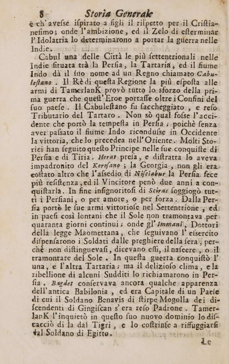 Indices: Indie fituata trà la Perfia, la Tattaria; ‘ed. il fiume ma guerra che quett'Eroe portaffe oltre i Confini del Tributario del Tartaro... Non sò qual fofse l’acci- dente che portò la tempefta in Perfia ; poichè fenza aver pafsato il fiume Indo ricondufse in Occidente rici han feguito quefto Principe nelle fue conquifte di Perfiave di Tiria. Herat. prefa, e diftratta lo aveva eoftato altro che l'afsedio di Ni/ciabur la Perfia; fece ti i Perfiani, o per amore, o per forza. Dalla Per- quae giorni continui; onde gl'Immiani, Dottori ella legge Maomettana, che feguivano |” efsercito difpenfarono i Soldati dalle preghiere della fera’; per- tramontare del Sole . In quefta guerra. conquiftd l’ una, € l’altra Tartaria; ma il deliziofo clima, ela ribellione di alcuni Sudditi lo richiamarono in Per- fia. Bagdet confervava ancora qualche: apparenza dell'antica Babilonia , ed era Capitale di un Paele di cui il Soldano Benavis di ftirpe Mogolla dei di- fcendenti di Gingifcan s era refo Padrone. Tamer- lanK-l'inquietò in quefto fuo nuovo dominio lo dif- cacciò di la dal Tigri, e lo coftrinfe a.riffuggiarfi tal.Soldano di Egitto. i LICH MSI I Let €