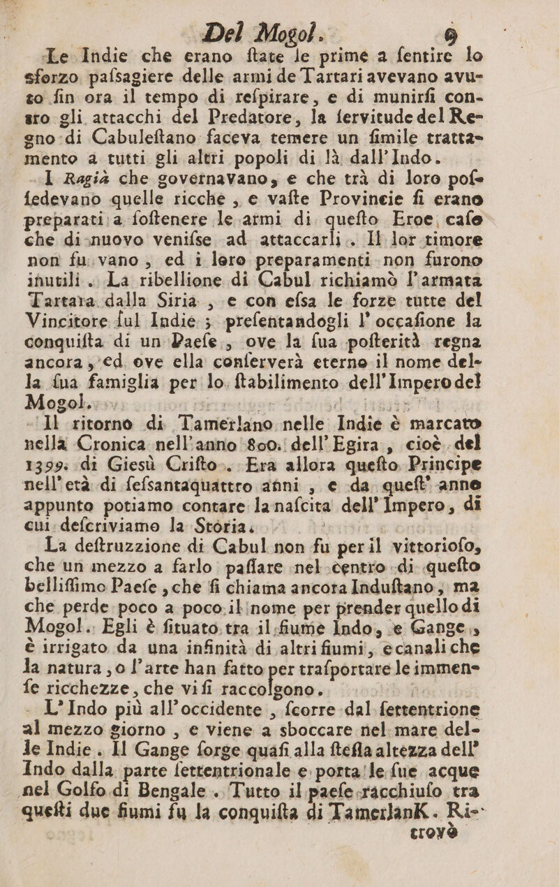 Le Indie che erano ftate le prime a fentire lo sforzo pafsagiere delle armi de Tartari avevano avu- so fin ora il tempo di refpirare, e di munirfi con- sro gli attacchi del Predatore, la fervitude del Re- gno:di Cabuleftano faceva temere un fimile tratta» mento a tutti gli altri popoli di là dall’Indo. «I Ragià che governavano, e che trà di loro pofe fedevano quelle ricche , e vafte Provineie fi erano preparati: a foftenere le armi di quefto Eroe, cafe che di-nuovo venifse ad attaccarli.. Il lor timore non fu.vano, ed i lero preparamenti non furono inutili. La ribellione di Cabul richiamò l’armata Tartara dalla Siria, e con efsa le forze tutte del Vincitore {ul Indie ; prefentandogli l’ occafione la conquifta di un Paefe., ove la fua pofterità regna ancora , €d ove ella conferverà eterno il nome del» la {na famiglia per lo. ftabilimento dell'Impero del Mogol... sTIsprrorivar Te PRET d- «Il ritorno di Tamerlano nelle Indie è marcato nella Cronica nell’anno 800. dell’Egira , cioè. del 1399: di Giesù Crifto.. Era allora quefto Principe nell'età di fefsantaquattro anni , e da queft’ anne appunto potiamo contare lanafcita dell’ Impero, di cui: defcriviamo la Storia. È | La deftruzzione di Cabul non fu peril vittoriofo, che un mezzo a farlo paflare nel .centro «di quefto bellifimo Paefe , che fi chiama ancora Induftano, ma che perde poco a poco.ikinome per prender quello di Mogol. Egli è fituato. tra il fiume Indo, e Gange,» è irrigato da una infinità di altri fiumi, ecanaliche Ja natura ; 0 l’arte han fatto per trafportare le immen- fe ricchezze, che vifi raccolgono. st - L’Indo più all’occidente , fcorre dal fertentrione al mezzo giorno , e viene a sboccare nel: mare del- de Indie . Il Gange forge quafi alla tefla altezza del? Indo dalla parte fettentrionale e portale fue acque nel Golfo di Bengale . Tutto il paefe.racchiufo tra quefti due fiumi fu la conquifta di TamerlanK. Rie Croy