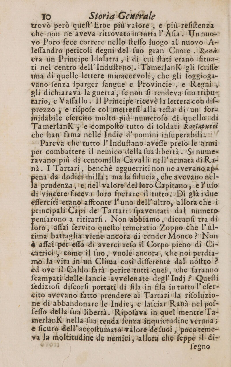 trovò però queft’ Eroe più vafore:, e pit refiftenza che non ne aveva ritrovatoäintutta l’Afia Unnuo- vo Poro fece correre nello ‘fteffo luogo al nuovo A+ lefandro pericoli degni del fuo gran Cuore . Rand: era ‘un Principe Idolatra ji di cui ftati erano :fitua- ti nel centro dell Induftano:.:TamerlanK gli foriffe: una di quelle-lettere minaccevoli, che gli foggioga- Vano fenza {parger fangue e Provincie , e Regni oli dichiarava la guerra, fé non fi rendeva fuotribu< tario, e Vaffallo. Il Principericévè la lettera:con dif=: prezzo ; e rifpofe col metterfi'alla tefta di uni fore midabile efercito molto più numerofo di. quello di TamerlanK'j e-Compofto tutto di {oldati Ragiapurs che han fama nelle Indie d'uomini‘infuperabilizni : Pareva che tutto l’Induftano'‘aveffe préfo: le ‘armi per combattere il nemico della fua libertà . Si nume- ravano più di centomilla Cavalli nell'arimata di Ra- nà. I Tartari, benchè agguerriti non neavevanoap< pu da dodici milla ; ma la fiducia, che avevano nel- a prudenza, ‘e nel valore*detloro Capitano }-è l’ ufo: di ‘vincere faceva loto fpetarecilitutto Di già idue efferciti -erano affronte l'uno delPaltro, ‘allorache i principali Capi de Tartarisfpaventati dal numero penfarono a ritirarfñi. Non‘abbiamo , diceanfi tra di loro'; aflaï fervito quefto temetario Zoppo.che l’ul- tima battaglia viene ancora di render Monco ? Non è affai per effo di averci refo il Corpo pieno di Ci- catrici; come il fuo, vuole:ancota, ‘che not perdia- mo. la vita in'un Clima cosi differente dal noftro ? ed ove il @aldo:farà perire tutti quel, che faranno fcampati dalle lancie \avvelenate degl’ Indj ? Quefti fediziofi difcorfi portati di fila in fila intuttol’efer- cito avevano fatto prendere ai Tartati la rifoluzio- ne di abbandonare le Indie; e lafciar'Ranà nel pof- feflo della fua libertà. Ripofava in quel ‘mentre Ta- imetlanK: nella fua: renda fenza inquietudine veruna; è ficuro dell’accoftumatò! valore defusi | pocoteme- va Ja moltitudine de nemici; vallota bi : il di- PET egno