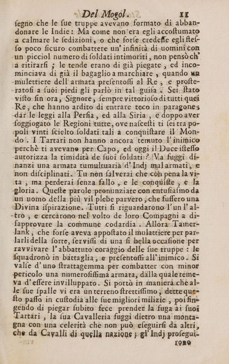 fegno che le fue truppe avevano formato: di abban- donare le Indie: Ma come non'era egli accoftumato a calmare le fedizioni, oche forfe credeffe egli ftef- fo poco ficuro combattere un’ infinità. di.uomini con -un picciol numero di foldati intimoriti , non pensò ch” ra ritirarfi ; le tende erano di già piegate, ed inco- minciava di già il bagaglio a marchiare , quando wp -mulettiere dell'armata prefentofli al Re ; ‘e profte- -ratofi a fuòi piedi gli parlò. in tal guifa < Set: ftato vitto fin ora; Signore; fempre vittoriofoditutti quei Re; che hanno ardito di entrare teco in paragones -daf le leggi alla Perfia, ed alla Siria:, € doppo aver foggiogato le Regioni tuitte, ove nafcefti ti fei tra po- «poli vinti fcielto foldati tali a conquiftare il' Mon- doi. I Tartari. non hanno ‘ancora temuto. 1'inimico ‘perchè ti avevane per: Capo, ed oggi il Duceiftefle autorizza la rimidità de fuoi foldati: 2 Va fuggi. di- nanzi una armata tumultwaria/d’Indj malarmati,.e non difciplinati. Tu.non falverai che:coh pena la vi- ta , ma perderaifenza fallo e le-conquifte ; e la «gloria. Quefte parole :pronunziate con;entufiafmo da un uomo della più vil plebe parvero ;che fuffero una Divina ifpirazione. Tutti fi riguardarono l’un l'al- «tro ; e cercarono nel volto de loro:Compagni a di- fapprovare la commune codardia . Allora::Tamer- Tank ; che forfe aveva appoftato il mulattiere per par- larlidella forte, fervifi di una fi bella occafiohe per ravvivare l’abbattuto/coraggio delle fue truppe : le fquadronò in battaglia; «e prefentoffrall'inimico . Si valfe d'uno ftrattagemma per combatter con minor pericolo una numerofiffima armata; dalla quale reme- va.d’effere invilluppato . Si portà in manieraicheal- le {ue fpalle vi era unterrenoftrettiffimo ; dette que= fto paffo in cuftodia alle fue migliori milizie! , poi fin» gendo di piegar fubito fece prender la fuga ai fuoi Tartari , la fua Cavalleria fuggì ‘dietro una monta: gna. con una celerità che non può efeguirfi da altri, che da Cavalli di quella nazione ; gl Indj profegui. “LE [ORO