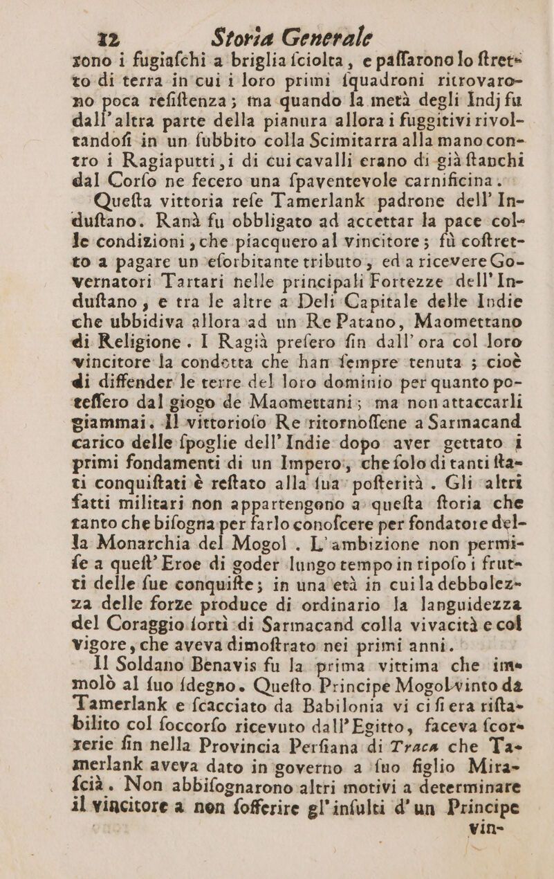 sono i fugiafchi a briglia fciolta, e paffarono lo ftret- to di terra in cui i loro primi fquadroni ritrovaro- no poca refiftenza; ma quando la metà degli Indj fu dall'altra parte della pianura allora i fuggitivi rivol- tandofi in un fubbito colla Scimitarra alla mano con- tro i Ragiaputti,i di cui cavalli erano di giàftanchi dal Corfo ne fecero una fpaventevole carnificina . Quefta vittoria refe Tamerlank padrone dell’ In- duftano. Ranà fu obbligato ad accettar la pace col- Je condizioni ; che piacquero al vincitore; fà coftret- to a pagare un ‘eforbitante tributo, ed a ricevere Go- vernatori Tartari nelle principali Fortezze dell'In- duftano ; e tra le altre a Deli Capitale delle Indie che ubbidiva allora ad un Re Patano, Maomettano di Religione. I Ragià prefero fin dall’ora col loro vincitore la condetta che han fempre tenuta ; cioè di diffender le terre del loro dominio per quanto po- teffero dal giogo de Maomettani; ma nonattaccarli giammai. Il vittoriofo Re ritornofflene a Sarmacand carico delle fpoglie dell’ Indie dopo aver gettato i primi fondamenti di un Imperoi, che folo di tanti fta- ti conquiftati è reftato alla {ua pofterità . Gli alert fatti militari non appartengono à quefta ftoria che tanto che bifognaper farlo conofcere per fondatore del- la Monarchia del Mogol. L'ambizione non permi- fe a queft’ Eroe di goder lungo tempo intipofo i frut= ti delle fue conquifte; in una età in cuila debbolez- za delle forze produce di ordinario la languidezza del Coraggio. fortì di Sarmacand colla vivacità e col vigore y che aveva dimoftrato nei primi anni. Il Soldano Benavis fu la prima vittima che ime molò al fuo fdegno. Quefto Principe Mogolwinto da Tamerlank e fcacciato da Babilonia vi cifiera rifta» bilito col foccorfo ricevuto dall'Egitto, faceva fcor= rerie fin nella Provincia Perfiana di Traca che Ta- merlank aveva dato in governo a fuo figlio Mira- fcià. Non abbifognarono altri motivi a determinare il vincitore a non fofferire gl’infulti d’un Principe vin-