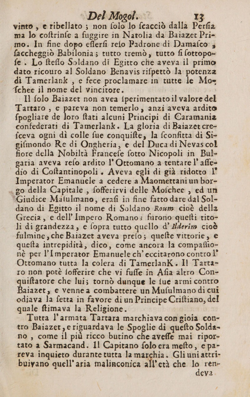 vinto , e ribellato ; non folo lo fcacciò dalla Perfia ma lo coftrinfe a fuggire in Natolia da Baiazet Pri- mo. In fine dopo eflerfi reto Padrone di Damafco ; faccheggiò Babilonia; tutto tremò, tutto fi fottopo- fe. Lo fteflo Soldano di Egitto che aveva il primo dato ricouro al Soldano Benavis rifpettò la: potenza di Tamerlank , e fece proclamare in tutte le Mo= ‘chee il nome del vincitore. Il folo Baiazet non avea {perimentatoil valore del Tartaro , e pareva non temerlo , anzi aveva ardito fpogliare de loro ftati alcuni Principi di Caramania confederati di Tamerlank. La gloria di Baiazet cre- fceva ogni di colle fue conquifte, la fconfitta di Si- gifmondo Re di Ongheria, e del Duca di Nevascol fiore della Nobiltà Francefe fotto Nicopoli in Bul- garia aveva refo ardito l' Ottomano a tentare l’afle- dio di Coftantinopoli. Aveva egli di già ridotto l Imperator Emanuele a cedere a Maomettaniun bor- . go della Capitale , fofferirvi delle Mofchee , ed un “Giudice Matulmano, erafi in fine fatto dare dal Sol- dano di Egitto il nome di Soldano Roum cioè della Grecia, e dell'Impero Romano; furono quelti rito- li di grandezza, e fopra tutto quello d’ Zderim cioè fulmine, che Baiazet aveva prelo; quefte vittorie, e quefta intrepidità, dico, come ancora la compaflio- nè per l’Imperator Emanuele ch’eccitarono contro Ottomano tutta la colera di TamerlanK. Il Tarta- ro non potè fofferire che vi fufle in Afia altro Con- quiftatore che lui; tornò dunque le iue armi contro _ Baiazet, e venne a combattere un Mufulmano di cui odiava la fetta in favore di un Principe Criftiano, del quale ftimava la Religione. Tutta l'armata Tartara marchiava con gioia con- tro Baiazer ye riguardava le Spoglie di quefto Solda- no , come il più ricco butino che aveffe mai ripor- tato a Sarmacand. Il Capitano folo era mefto, e pa- reva inquieto durante tutta la sin 00 Gli uniattri- L) buivano quell'aria malinconica all'età che lo ren- deva