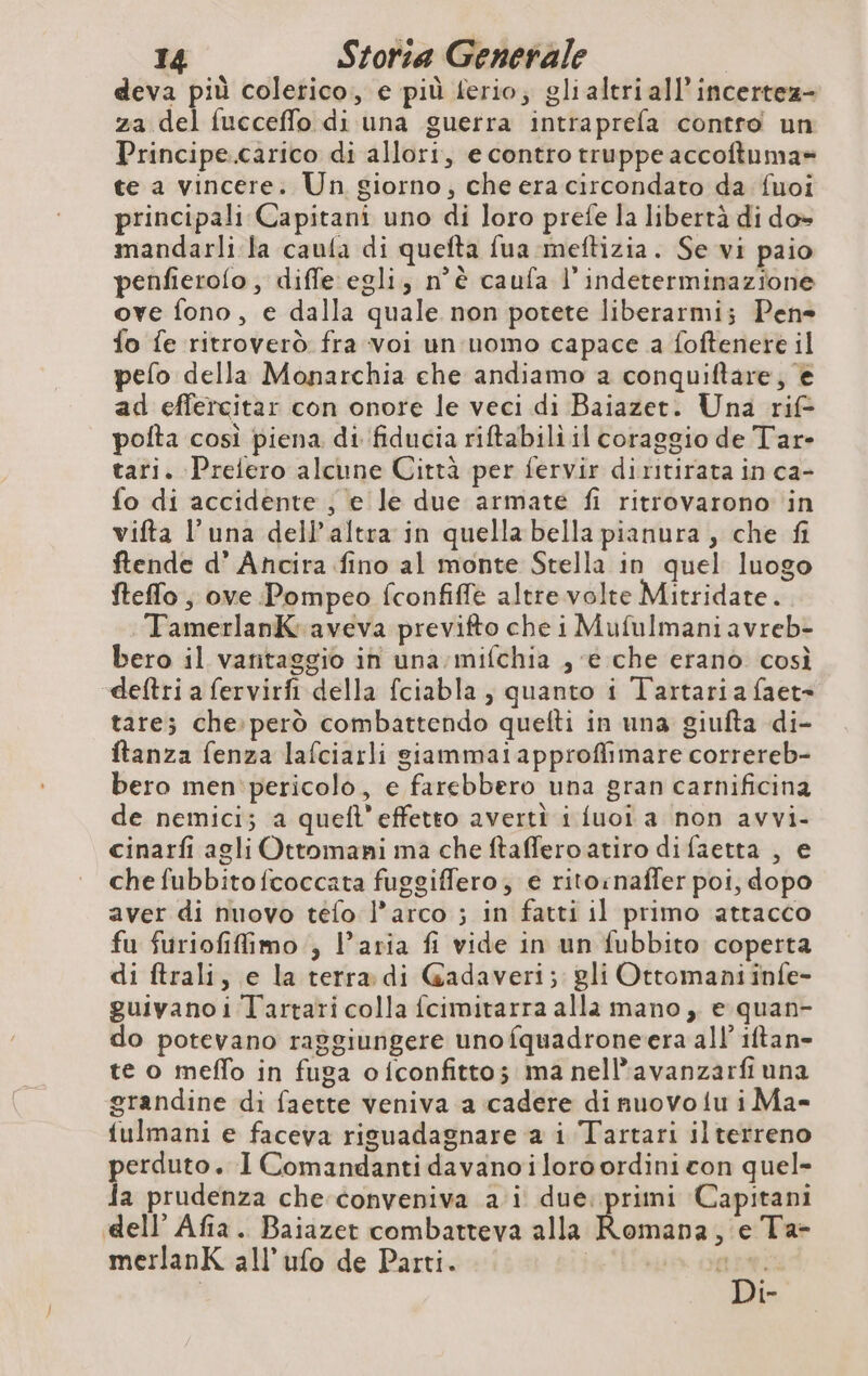 deva più colerico, e più ferio; gli altri all’incertez- za del fucceffo di una guerra intraprefa contro un Principe.carico di allori, e contro truppe accoftuma» te a vincere. Un giorno, che era circondato da fuoi principali Capitani uno di loro prefe la libertà di do» mandarli la caufa di quefta fua meftizia. Se vi paio penfierofo, diffe egli, n'è caufa l’indeterminazione ove fono, e dalla quale non potete liberarmi; Pene fo fe ritroverò fra voi un uomo capace a foftenere il pefo della Monarchia che andiamo a conquiftare, è ad effercitar con onore le veci di Baiazet. Una rif- pofta così piena. di fiducia riftabili il coraggio de Tar- tari. Prefero alcune Città per fervir diritirata in ca- fo di accidente , e le due armate fi ritrovarono in vifta l'una dell altra in quella bella pianura , che fi ftende d’ Ancira fino al monte Stella in quel luogo fteflo ; ove Pompeo fconfiffe altre volte Mitridate. TamerlanK aveva previfto che i Mufulmaniavreb- bero il varitaggio in una:mifchia , e che erano così deftri a fervirfi della fciabla , quanto i Tartaria faet= tare; che:però combattendo quefti in una giufta di- ftanza fenza lafciarli giammai approflimare correreb- bero men pericolo, e farebbero una gran carnificina de nemici; a queft’effetto averti i {uoi a non avvi- cinarfi agli Ottomani ma che ftaffero atiro difaetta , e che fubbitofcoccata fuggiffero, e rito:naffer poi, dopo aver di nuovo téfo l’arco ; in fatti il primo attacco fu furiofiffimo , Varia fi vide in un fubbito coperta di ftrali, e la terra di Cadaveri; gli Ottomani infe- guivano i Tartari colla fcimitarra alla mano, e quan- do potevano raggiungere uno fquadroneera all’ iftan- te o meffo in fuga oiconfittos ma nell’avanzarfi una grandine di faette veniva a ‘cadere di nuovo fu i Ma- fulmani e faceva riguadagnare a i Tartari ilterreno perduto. I Comandanti davano i loro ordini con quel- Ja prudenza che conveniva a i due: primi Capitani dell’ Afia. Baiazet combatteva alla Romana, e Ta- merlanK all’ufo de Parti. persa gv {=