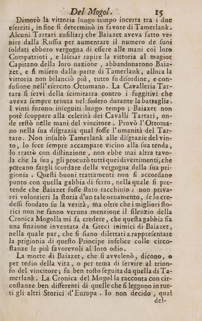 |. Del Mogol. * cc Dimorò la vittoria lungo:rempo incerta tra i due eferciti, infine fi determinò in favore di Tamerlank. Alcuni Tartari aufiliarj che Baiazet aveva fatto ve+ nire dalla ‘Ruffia per aumentare il numero de funi foldati ebbero vergogna di effere alle mani coi loro Compatrioti , e lafciar rapire la vittoria al magiot Capitano della loro nazione , abbandonarono Baia- zet, e fi milero dalla parte di l'amerlank, allora la Vittoria non bilanciò più, tutto fu difordine; e con- fufione nell’efercito Ottomano. La Cavalleria Tar- tara fi fervì della fcimitarra contro i fuggitivi che ‘aveva fempre tenuta nel:fodero durante la battaglia. I vinti furono: infeguiti lungo tempo ; Baiazet non potè fcoppare alla celerità dei Cavalli Tartari, on- de reftò nelle mani del vincitore, Provò l’Ottoma- no nella {ua difgrazia qual foffe l'umanità del Tar- taro. Non infultò Tamerlank alle difgrazie del vin- to, lo fece fempre accampare vicino alla fua tenda, lo tratté con diftinzione , non ebbe mai altra tavo- la che la fua, gli procurò tuttiquei divertimenti; che poteano fargli fcordare della vergogna della fua pri- gionia «+ Quefti buoni trattamenti non fi accordane punto con quella gabbia di ferro, nella quale fi pre- tende che Baiazet foffe ftato racchiulo ; -non priva- rei volontieri la ftoria d’untaleornamento, fe locre- defli fondato fu la verità, ma. oltre che i migliori fto- rici non ne fanno veruna menzione il filenzio della Cronica Mogolla mi fa credere, che quefta gabbia fia una finzione inventata da Greci inimici di Baiazet, nella quale par, che fi fiano dilettatiarapprefentare la prigionia di quefto Principe infelice colle ‘circo- ftanze le più favorevoli ‘alloro odio. La morte di Baiazet, che fi avvelenò, dicono, © per tedio della vita, o per tema di fervire al trion- fo del vincitore; fu ben tofto feguita da quella di Ta- merlank. La Cronica del Mogolla racconta con cir- coftanze ben differenti di quelle che fi leggono in tut- ti gli altri Storici 'd’ Europa . Io non decido nana È =
