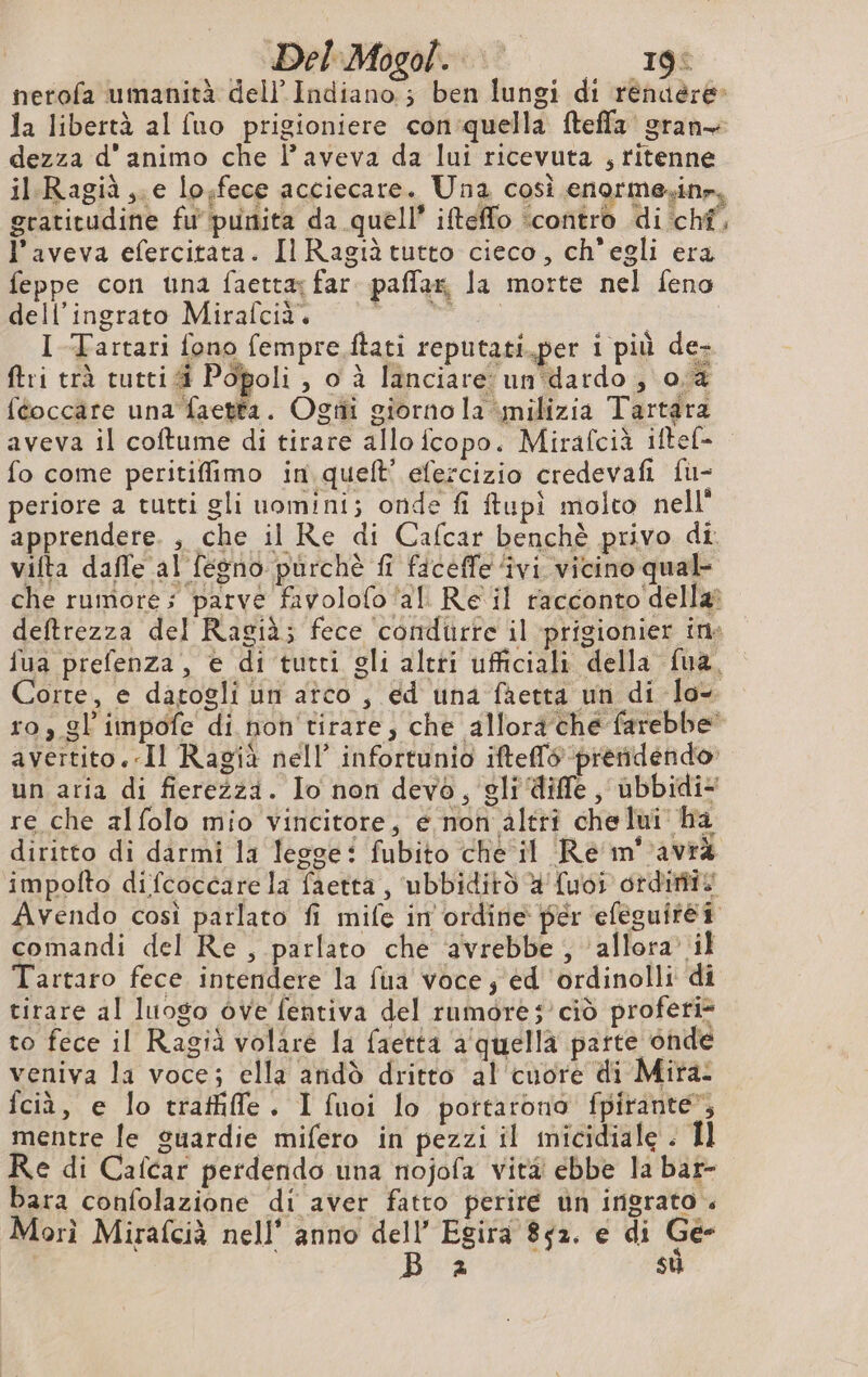 nerofa umanità del} Indiano ; ben lungi di rénuëère- la libertà al (uo prigioniere con quella fteffa gran dezza d'animo che l’aveva da lui ricevuta , ritenne il Ragià,.e lo,fece acciecare. Una così enormesin», gratitudine fu' punita da quell’ ifteffo ‘contro di chf, l'aveva efercitata. Il Ragià tutto cieco, ch'egli era feppe con una faettæ far. paflar, la morte nel feno dell’ingrato Mirafcià. da I Tartari fono fempre.ftati reputati.per i più de- ftri trà tutti i Popoli , o à lanciare un dardo , 0a féoccäre una faetta. Ogtîi giorno la milizia Tartara aveva il coftume di tirare allo fcopo. Mirafcià iftef- fo come peritiffimo in quelt’ efercizio credevafi fu- periore a tutti gli uomini; onde fi ftupi molto nell apprendere. , che il Re di Cafcar benchè privo di vifta daffe al fesno purchè fi faceffe ‘ivi vicino qual che rumore; parve favolofo ‘al Re il racconto della? deftrezza del Ragià; fece condurre il prigionier ine fua prefenza, e di tutti gli altti ufficiali della fua, orte, e datogli un atco , ed una faetta un di lo- ro, gl impôfe di non'tirare, che allora ché farebbe avertito. «Il Ragià nell’ infortunio ifteffé prendendo un aria di fierezza. Io non devo, gli diffe, ubbidi- re che alfolo mio vincitore, e non altri che lui ha diritto di darmi la legge: fubito che il Re m°avrà impofto difcoccare la faetta, ‘ubbiditò #'{uoi ordiniis Avendo così parlato fi mife in ordine per efeguirè# comandi del Re , parlato che ‘avrebbe ; allora’ il Tartaro fece intendere la fua voce; ed ordinolli di tirare al luogo òve fentiva del rumore; ciò profeti» to fece il Ragià volare la faetta a quella parte onde veniva la voce; ella andò dritto al cuore di Mira: fciù, e lo trafile. I fuoi lo portarono fpirante*, mentre le guardie mifero in pezzi il micidiale . Il Re di Caicar perdendo una nojofa vita ebbe la bar- bara confolazione di aver fatto perire un ingrato « Morì Mirafcià nell’ anno dell’ Egira 852. e di Ge- à su