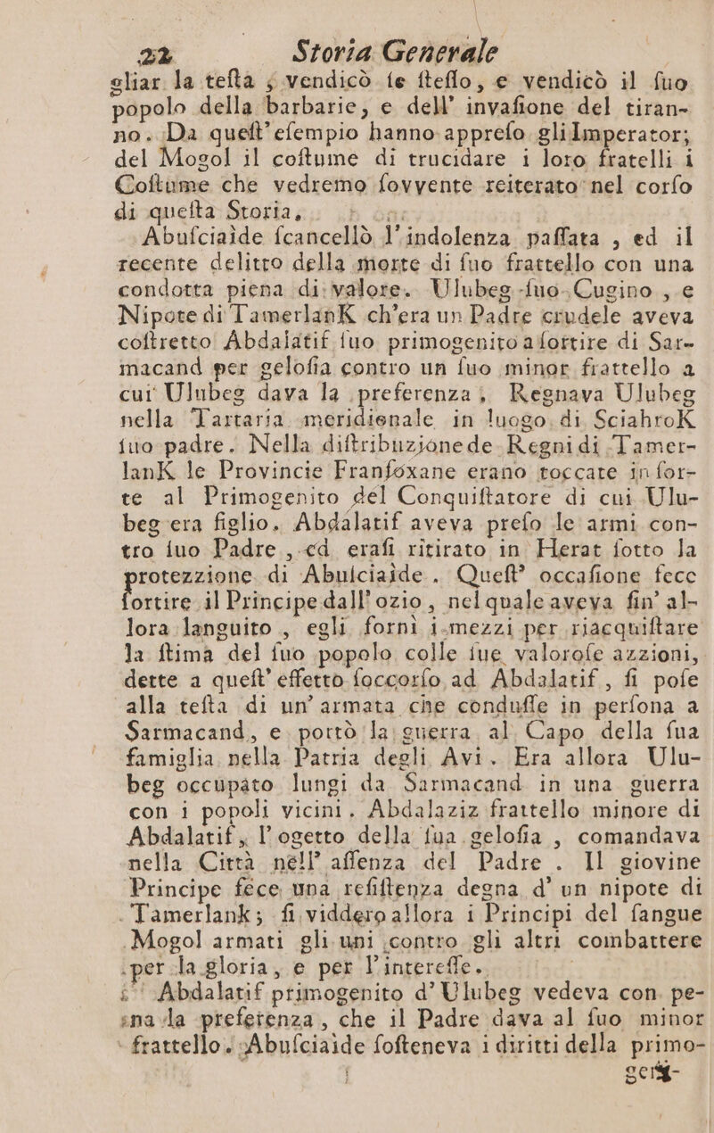 gliar la tefla ; vendicò fe fteflo, e vendicò il fuo popolo della barbarie, e dell’ invafione del tiran- no. Da queft’efempio hanno: apprefo. gli Imperator; del Mogol il coftume di trucidare i loro fratelli i Coftume che vedremo fovyente reiterato‘ nel corfo di quefta Storia, + La: Abufciaide fcancellò l'indolenza paffata , ed il recente delitto della morte di fuo frattello con una condotta piena di: valore. Ulubeg-fuo-Cugino , e Nipote di TamerlanK ch'era un Padre crudele aveva coftretto Abdalatif fuo primogenito afottire di Sar- macand per gelofia contro un fuo minor frattello a cut Ulnbes dava la preferenza, KRegnava Ulubeg nella Tartaria meridienale in luogo. di SciahroK {uo padre. Nella diftribuzione de. Regnidi Tamer- lanK le Provincie Franfoxane erano toccare in for- te al Primogenito del Conquiftatore di cui Ulu- beg era figlio. Abdalatif aveva prefo le armi con- tro iuo Padre , ed erafi ritirato in Herat fotto Ja rotezzione di Abulciaide . Queft’ occafione fecc ioeriresdl Principe dall'ozio, nelquale aveva fin’ al- lora languito , egli fornì i.mezzi per riacquiftare la ftima del fuo popolo colle iue valorofe azzioni, dette a quelt’effetto foccorfo ad Abdalatif , fi pofe alla tefta di un'armata che condufle in perfona a Sarmacand, e. portò la guerra. al. Capo della fua famiglia. nella Patria degli Avi. Era allora Ulu- beg occupato lungi da Sarmacand in una guerra con i popoli vicini. Abdalaziz frattello minore di Abdalatif, l’ogetto della fua gelofia , comandava nella Città nell’ affenza del Padre . Il giovine Principe fece una refiftenza degna d’un nipote di . Tamerlank; fi viddero allora i Principi del fangue Mogol armati gli uni contro gli altri combattere .per:la gloria, e per l’intereffe.. | i‘ Abdalatif primogenito d’ Ulubeg vedeva con. pe- sna la preferenza , che il Padre dava al fuo minor - frattello. vAbufciaide fofteneva i diritti della primo- ocrY-