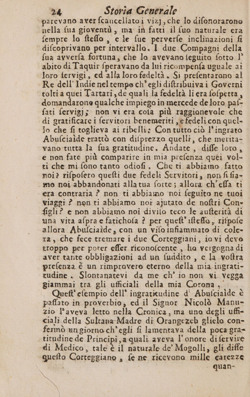 parevano averfcancellatoi vizj, che lo difonorarone nella fua gioventà, ma: in fatti il {uo naturale era fempre la fteflo , e le fue perverfe inclinazioni fi difcoprivano per intervallo. I due Compagni della fua avverfa fortuna, che lo avevano feguito fotto 1° abito di Taquir fperavano da lui ricompenfa uguale ai loro fervigi, ed alla loro fedeltà ., Si prefentarono al Re dell'Indie neltempe ch'egli diftribuiva i Governi tolti a quei Tartari, de quali la fedeltà li era fofpetta, domandarone qualche impiego in mercede de loro paf- fati fervig); non vi era cola più raggionevole che di gratificare i fervitori benemeriti ye fedeli con quel- io che fi toglieva ai ribelli: Contutto ciò l'ingrato Abufciaide trattò con difprezza quelli, che merita- vano-tutta la fua gratitudine, Andate, diffe loro, e non fate più comparire in mia prefenza quéi vol- ti che mi fono tanto odiofi, Che ti abbiamo fatto noi? rifpofero quefti due fedeli Servitori, non fi fia» _mo noi abbandonati allatua forte; allora ch'effa ti era contraria ? non ti abbiamo ‘noi feguito ne tuoi viaggi ? non ti abbiamo not ajutato de noftri Con figli? e non abbiamo noi divila teco le aufterità di una vita afpra e fatichofa ? per queft'iftefla, rifpofe allora Abufciaide, can un vifo infiammato di cole» ra, che fece tremare i due Corteggiani, ia vi deva troppo per poter effer riconofcente , ha vergogna di aver tante obbligazioni ad un fuadito , e la voftra prefenza è un rimpravero eterno della mia ingrati- tudine . Slontanatevi da me ch'io non vi vegga giammai tra gli ufficiali della mia Corona . Quett’ efempio dell” ingratitudine d' Abufciaide è paffato in proverbio, ed il Signor Nicolò Manu- zio l’aveva letto nella Cronica, ma uno degli uffi ciali della Sultana Madre di Orangezeh glielo con- fermò un giorna ch'egli fi lamentava della poca gra= -titudine de Principi, a-quali aveva l'onore di fervire di Medico, tale è il naturale de’ Mogolli, gli diffe quefto Corteggiano , fe ne ricevona mille carezze | | quan- \ | Pa x