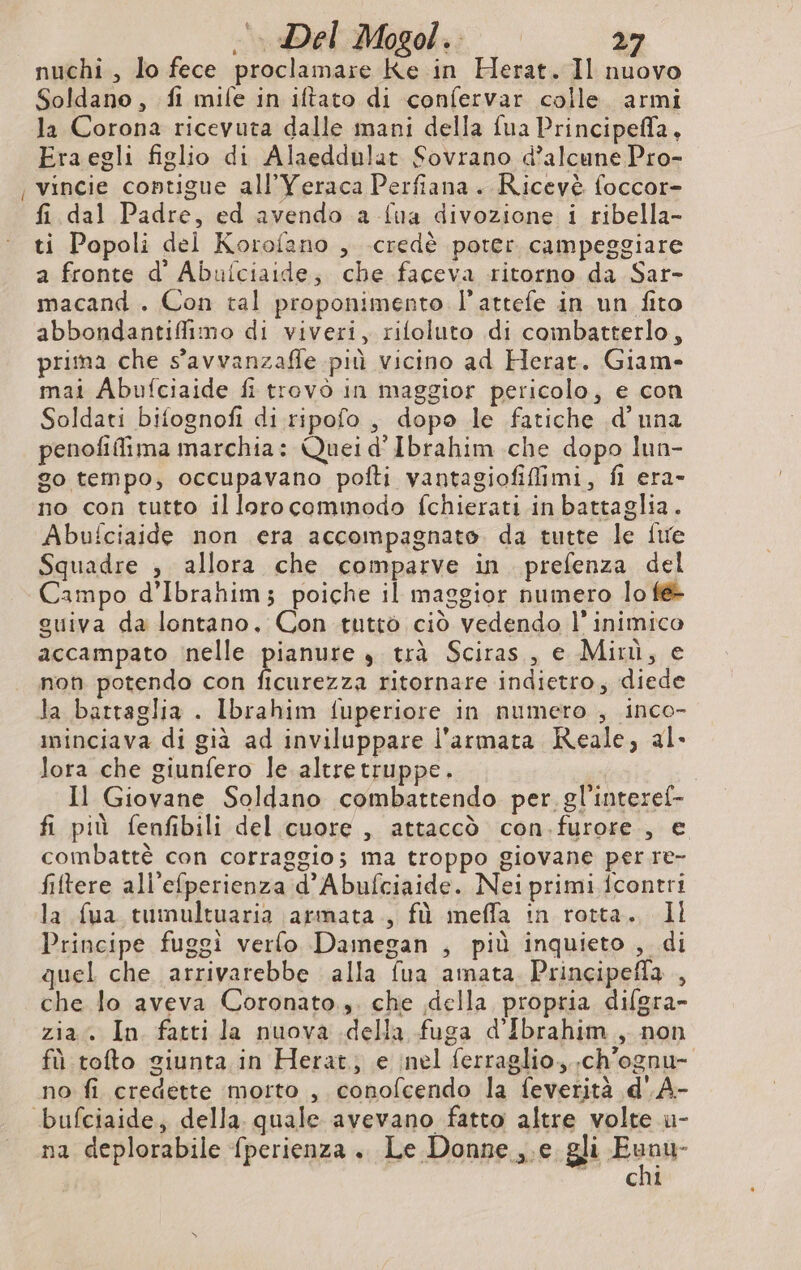 _ nuchi , lo fece proclamare Ke in Herat. Il nuovo Soldano, fi mile in iftato di confervar colle armi la Corona ricevuta dalle mani della fua Principefla, Eraegli figlio di Alaeddulat Sovrano d’alcune Pro- vincie contigue all’Yeraca Perfiana. Ricevè foccor- fi dal Padre, ed avendo a fua divozione i ribella- ti Popoli del Korofano , credè poter campeggiare a fronte d’ Abulciaide; che faceva ritorno da Sar- macand . Con tal proponimento l’attefe in un fito abbondantiffimo di viveri, rifoluto di coimbatterlo, prima che s'avvanzaffe più vicino ad Herat. Giam- mai Abufciaide fi trovò in maggior pericolo, e con Soldati bifognofi di ripofo , dopo le fatiche .d’ una penofilima marchia: Queid' Ibrahim che dopo lun- go tempo, occupavano pofti vantagiofifimi, fl era- no con tutto il loro commodo fchierati in battaglia. Abufciaide non era accompagnato da tutte le fie Squadre , allora che comparve in prefenza del Campo d’Ibrahim; poiche il maggior numero lo fé- guiva da lontano, Con tuttò ciò vedendo l’ inimico accampato nelle pianure è trà Sciras , e Minù, e non potendo con ficurezza ritornare indietro, diede la battaglia . Ibrahim fuperiore in numero , inco- minciava di già ad inviluppare l'armata Reale, al- lora che giunfero le altretruppe. Il Giovane Soldano combattendo per. gl'interel- fi più fenfibili del cuore , attaccò con.furore., e combattè con corraggios ma troppo giovane per re- filtere all'efperienza d’ Abufciaide. Neiprimi fcontri la fua tumultuaria \armata., fù meffa in rotta. Il Principe fuggì verfo Damegan , più inquieto , di quel che arrivarebbe alla fua amata Principefla , che lo aveva Coronato.,. che della propria difgra- zia. In fatti la nuova della fuga d'Ibrahim , non fù tofto giunta in Herat; e nel ferraglio, .ch'ognu- no fi credette morto , conofcendo la feverità d' A- na deplorabile fperienza . Le Donne ,.e gli soir GI
