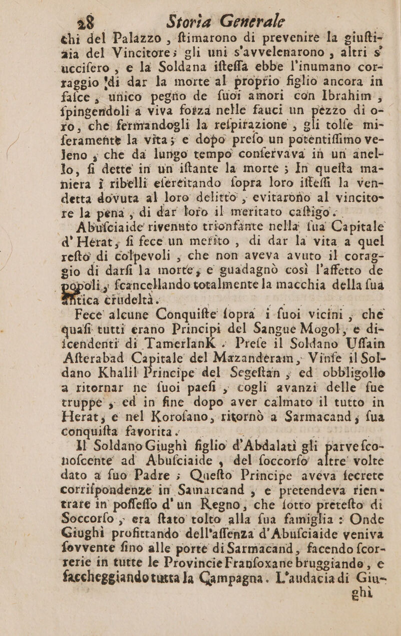 chi del Palazzo , ftimarono di prevenire la giufti- zia del Vincitore; gli uni s'avvelenarono , altri $ uccifero , e la Soldana ifteffa ebbe l'inumano cor- raggio di dar la morte al proprio figlio ancora in falce ; utiico pegño de fuor amori con Ibrahim ; fpingendoli a viva fotza nelle fauci un Mei di o- ro, che fermandogli la relpitazione , gli tolle mi- feramente la vita; e dopo prefo un potentiflimo ve- leno ; che da lungo tempo confervava in un anel- lo, fi dette in un iftante la morte ; In queita ma- niera à ribelli eféréitando fopra loro iftefi la ven- detta dovuta al loro delitto, evitarono al vincito- re la pena , di dar Toro il meritato caltigo.. Abufciaide rivenuto trionfante nella fua Capitale d' Herat, fi fece un mefito , di dar la vita a quel refto di colpevoli ; che non aveva avuto il corag- gio di darfi la morte; e guadagnò così l'affetto de poli; fcancellando totalmente la macchia della fua tica crudeltà. HET REVO ARR Fece alcune Conquifte' fopra 1 fuoi vicini, che quafi tutti erano Principi del Sangue Mogol, e di- icendenti di TamerlanK . Prefe il Soldano Uffain Afterabad Capitale del Mazanderam, Vinfe il Sol- dano Khalil Principe del Segeftan ; ed obbligolle a ritornar ne fuoi paefi , cogli avanzi delle fue truppe s: ed in fine dopo aver calmato il tutto in Herat; e nel Korofano, ritornò a Sarmacand; fua conquifta favorita.» | Lic ia | MI Soldano Giughi figlio d'Abdalatì gli parvefco- nofcente ad Abufciaide , del foccorfo' altre! volte dato a fuo Padre ; Quefto Principe aveva fecrete corrifpondenze in Samarcand , e pretendeva rien» trate in poffeffo d'un Regno, che fotto pretefto di Soccorfo ; era ftato tolto alla fua famiglia : Onde Giughi profittando dell'affenza d'Abufciaide veniva fovvente fino alle porte diSarmacand, facendo fcor- rerie in tutte le Provincie Franfoxane brugsiando, e faccheggiandotutta la Campagna. L'audacia di “e chì