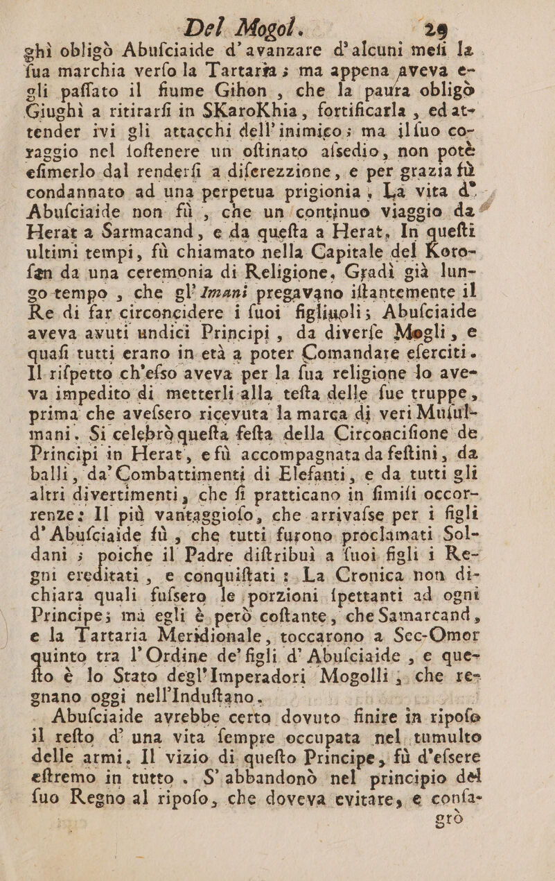 fua marchia verfo la Tartarÿa ; ma appena aveva e- gli paffato il fiume Gihon , che la pauta obligò tender ivi gli attacchi dell’inimico; ma ilfuo co- raggio nel foftenere un oftinato afsedio, non potè efimerlo dal renderfi a diferezzione, e per grazia fù condannato ad una perpetua prigionia , La vita d° Herat a Sarmacand, e da quefta a Herat, In quefti ultimi tempi, fù chiamato nella Capitale del Koro- fen da una ceremonia di Religione, Gradi già lun- go tempo , che gl’ Zzz4ni pregavano iltantemente il Re di far circoncidere i fuoi figliuoli; Abufciaide aveva avuti undici Principi, da diverfe Mogli, e quafi tutti erano in.età a poter Comandare eferciti. Il. rifpetto ch'efso aveva per la fua religione lo ave» va impedito di metterli alla tefta delle fue truppe, prima che avefsero ricevuta la marca di veri Muful- mani. Si celebrò quefta fefta della Circoncifione de Principi in Herat, efù accompagnatadafeftini, da balli, da’ Combattimenti di Elefanti, e da tutti gli renze: Il più vantaggiofo, che arrivafse per 1 figli d’ Abufciaide fù, che tutti furono proclamati Sol- gni ereditati, e conquiftati : La Cronica non di- chiara quali fufsero le porzioni {pettanti ad ogni Principes mà egli è. però coftante, che Samarcand, e la Tartaria Meridionale, toccarono a Sec-Omer uinto tra l’Ordine de’ figli d’ Abufciaide , e que- fo è lo Stato degl’Imperadori Mogolli ; che re gnano oggi nell'Induftano. n j . Abufciaide avrebbe certa dovuto. finire in ripofe il refto d’ una vita fempre occupata nel tumulto delle armi. Il vizio di quefto Principe, fù d’efsere eftremo in tutto . 5° abbandonò nel principio del fuo Regno al ripofo, che doveva evitares € confa- | grò