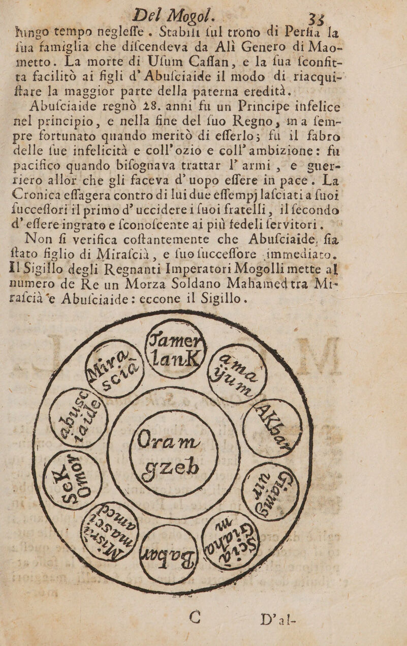 Del Mogol. … 3; fingo tempo negleffe . Stabili ul trono di Perfia la iua famiglia che difcendeva da Alì Genero di Mao- metto. La morte di Ufum Caflan, e la fua fconfit- ta facilitò ai figli d’ Abulciaide il modo di riacqui- ftare la maggior parte della paterna eredità. | Abufciaide regnò 28. anni fu un Principe infelice nel principio, e nella fine del fuo Regno, ina fein- pre fortunato quando meritò di efferlo; fu il fabro delle fue infelicità e coll’ozio e coll’ambizione: fu pacifico quando bifognava trattar l’ armi, e guer- riero allor che gli faceva d’uopo effere in pace. La Cronica effagera contro di lui due effempj lafciati a fuoi fucceflori il primo d’ uccidere i fuoi fratelli, ilfecondo d’eflere ingrate e fconofcente ai più fedeli fervitori. ©» Non fi verifica coftantemente che Abufciaide, fia itato figlio di Mirafciù, e fuo fucceflore immediato. Il Sigillo degli Regnanti Imperatori Mogolli mette al numero de Re un Morza Soldano Mahamedtra Mi- ralcià e Abufciaide: eccone il Sigillo.