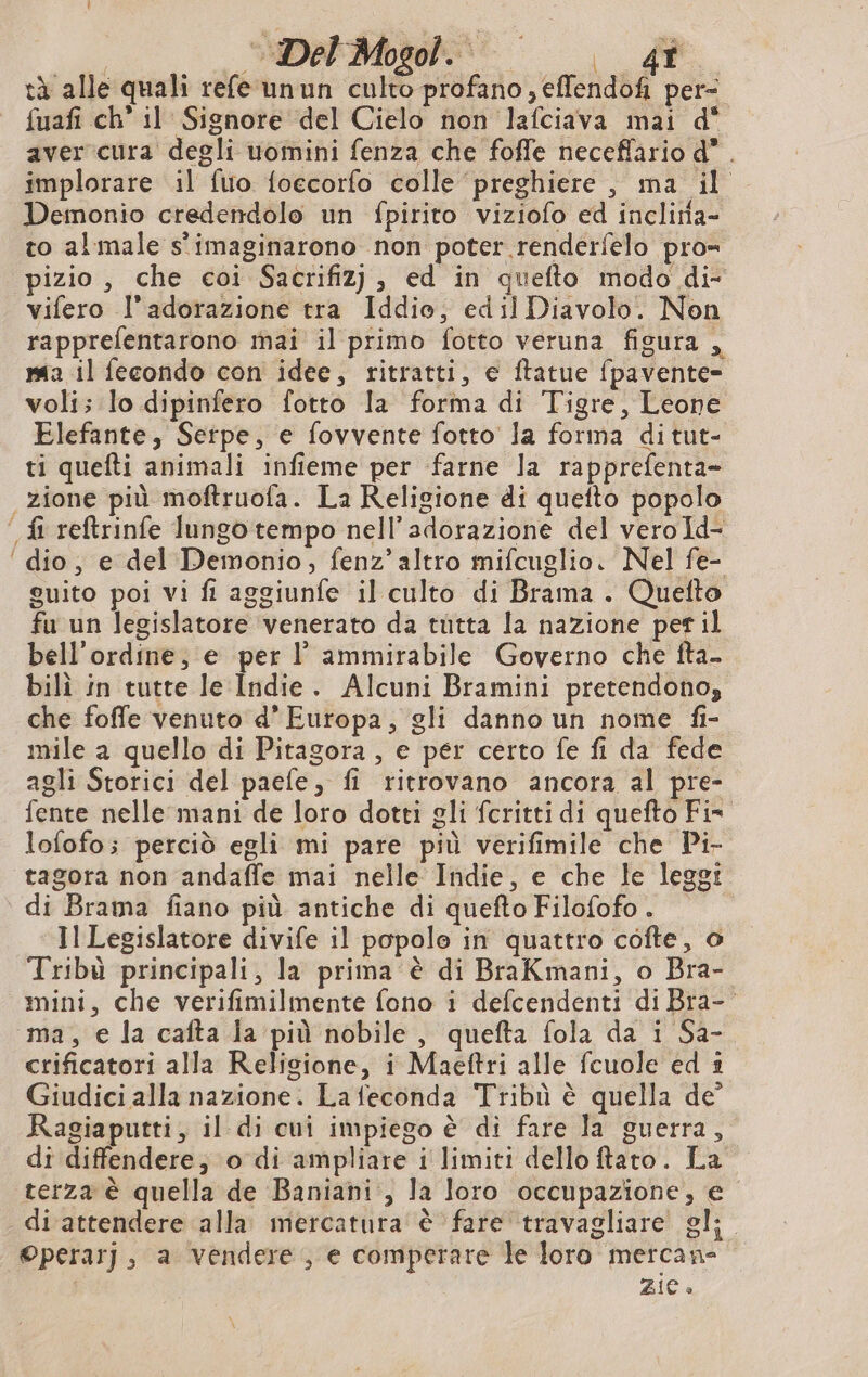 Josie | È tà alle quali refe unun culto profano , eflendof per- fuafi ch’ il Signore del Cielo non lafciava mai d' aver cura degli uomini fenza che foffe neceflario d* . implorare il fuo foecorfo colle preghiere , ma il Demonio credendolo un fpirito viziofo ed incliria- to al male s'imaginarono non poter renderfelo pro= pizio, che coi Sacrifiz), ed in quefto modo di- vifero l'adorazione tra Iddio, edil Diavolo. Non rapprefentarono mai il primo fotto veruna figura , ma il fecondo con idee, ritratti, e ftatue fpavente- voli; lo dipinfero fotto la forma di Tigre, Leone Elefante, Serpe, e fovvente fotto la forma di tut- ti quefti animali infieme per farne la rapprefenta- zione più moftruofa. La Religione di quefto popolo fi reftrinfe lungo tempo nell’adorazione del vero Id- ‘ dio, e del Demonio, fenz’altro mifcuglio. Nel fe- guito poi vi fi aggiunfe il culto di Brama . Quefto fu un legislatore ‘venerato da tutta la nazione per il bell'ordine, e per l ammirabile Governo che fta- bili in tutte le Indie. Alcuni Bramini pretendono, che foffe venuto d’ Europa, gli danno un nome fi- mile a quello di Pitagora, e per certo fe fi da fede agli Storici del paefe, fi ritrovano ancora al pre- fente nelle mani de loro dotti gli fcritti di quefto Fis lofofo; perciò egli mi pare più verifimile che Pi- tagora non andaffe mai nelle Indie, e che le leggi di Brama fiano più antiche di quefto Filofofo . IlLegislatore divife il popole in quattro cofte, o Tribù principali, la prima è di BraKmani, o Bra- mini, che verifimilmente fono i defcendenti di Bra- ma, e la cafta la più nobile, quefta fola da i Sa- crificatori alla Relisione, i Maeftri alle fcuole ed i Giudici alla nazione. La feconda Tribù è quella de Ragiaputti, il di cui impiego è di fare la guerra, di diffendere; o di ampliare i limiti dello ftato. La terza è quella de Baniani:, la loro occupazione, € di attendere alla mercatura à fare travagliare gl; ©perarj, a vendere, e comperare le loro mercan- ZiC «