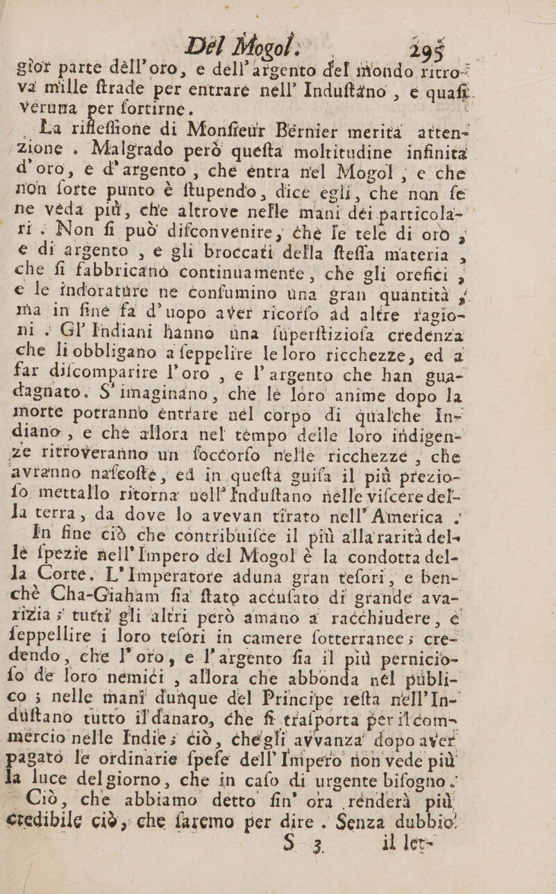 A x e Hei DEI Mogol: °° 10008 gior parte dell’oro, e dell’argento del mondo ritro: va mille trade per entraré nell’ Induftäno , e quaft. Veruma per fortirne. | on i . La rifleffione di Monfieur Bernier merità atten- zione + Malgrado però quefta moltitudine infinità d'oro, è d'argento , che entra nel Mogol ; e che non fotte punto è ftupendo, dice egli, che nan fe ne véda più, che altrove nelle mani dei particola- ti: Non fi può difconvenire, éhé Je tele di orò , e di argento , e gli broccati della ftefla materia , che fi fabbricanò continuamente, che gli orefici , € le indoratùre ne confumino una gran quantità ;. ma in fine fa d’uopo aver ricorfo ad altre ragio- ni Gl’Indiani hanno ina fuperftiziofa credenza che li obbligano a feppelire le loro ricchezze, ed 2 far difcomparire l’oro , e l’argento che han gua- dagnato. S'imaginano, che lé loro anime dopo la morte potranno entrare nél corpo di qualche In- diano , e chè allora nel tempo delle loro itidigen&gt; ze rittoweranno un foctorfo nelle ricchezze ; che avranno nafcofté, ed in quefta guifa il più prezio- {o mettallo ritorna vell’Induftano nelle vifcere del- la terra, da dove lo avevan tirato nell’ America . In fine ciò che contribuifce il più alla rarità del» lè fpezie nell'Impero del Mogol è la condotta del- la Corte. L'Imperatore aduna gran tefori, e ben- chè Cha-Giaham fia ftato acéufato di grande ava rizia ; tutti gli altri però amano 4 racchiudere, e feppellire i loro tefori in camere fotterrance; cre- dendo, che l'orto, e l'argento fia il più pernicio- fo de loro nemici , allora che abbonda nél publi- co ; nelle mani dunque del Principe refta nell’In- duftano tutto il'danaro, che fi trafporta per ilcom- mercio nelle Indie; ciò, chegli avvanza' dopo aver pagato le ordinarie fpefe dell’ Impero non vede più la luce delgiorno, che in cafo di urgente bifogno . — Ciò, che abbiamo detto fin’ ora rénderà più credibile ciè , che faremo per cs A sig mi, 1} ai Let