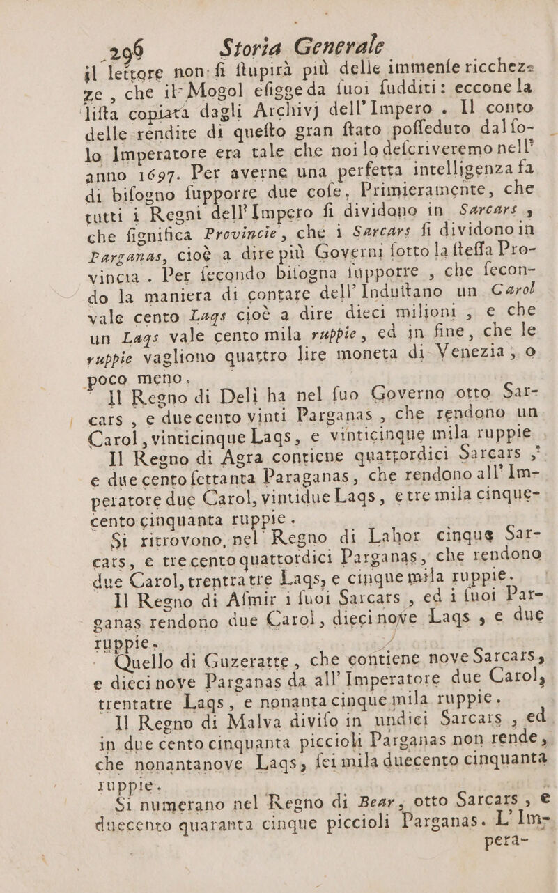 il lettore non: fi ftupirà più delle immenfe ricchez= ze , che il Mogol efigge da fuoi fudditi: eccone la Jifta copiata dagli Archivj dell'Impero . Il conto delle rendite di quefto gran ftato poffeduto dalfo- lo Imperatore era tale che noi lo defcriveremo nell’ anno 1697. Per averne una perfetta intelligenza fa di bifogno fupporre due cofe, Primieramente, che tutti i Regni dell'Impero fi dividono in Sarcars 3 che fignifica Provincie, che i Sarcars fi dividono in Parganas, cioè a dire più Governi fotto la fteffa Pro- vincia . Per fecondo bilogna iupporre , che fecon- do la maniera di contare dell’ Induttano un Carol vale cento Lags cioè a dire dieci milioni , € che un Lags vale cento mila rappie, ed jn fine, che le ruppie vagliono quattro lire moneta di Venezia, 0 poco meno. | II Regno di Deli ha nel fuo Governo otto Sar- cars, e duecento vinti Parganas , che rendono un Carol, vinticinque Lags, e vinticinque mila ruppie Il Regno di Agra contiene quatpordici SAFCATS 5° e due cento fettanta Paraganas, che rendono all’ Im- peratore due Carol, vintidue Lags, etre mila cinque- cento cinquanta ruppie. Si ricrovono, nel Regno di Lahor cinque Sar- cars, e tre cento quattordici Parganas, che rendono due Carol, trentratre Lags, e cinque mila ruppie. Il Regno di Afmir i fuoi Sarcars , ed i fuoi Par- ganas rendono due Carol, dieci nove Lags , e due ruppie. ds ose: Quello di Guzeratte, che contiene nove Sarcars, e dieci nove Parganas da all’ Imperatore due Carol, trentatre Lags, e nonantacipque mila ruppie. 11 Regno di Malva divifo in undici Sarcars.. edi in due cento cinquanta piccioli Parganas non rende, che nonantanove Laqs, fei mila duecento cinquanta ruppie. i Si numerano nel Regno di Bear, otto Sarcars , € duecento quaranta cinque piccioli Parganas. L’Im- pera-