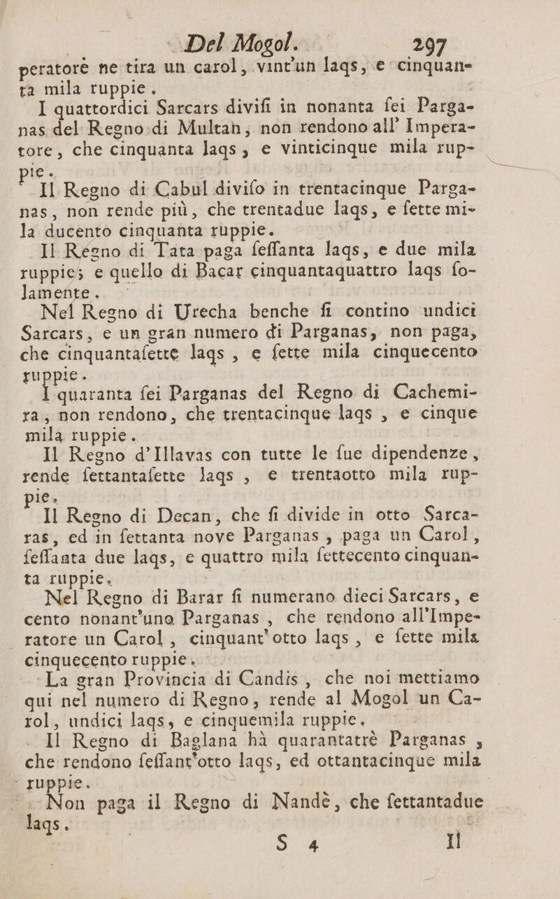 peratorè ne tira un carol, vint'un laqs, e cinquan- ra mila ruppie. I quattordici Sarcars divifi in nonanta fei Parga- nas del Regno:di Multan, non rendono all’ Impera- tore, che cinquanta laqs, e vinticinque mila rup- le. 3) 3 Il Regno di Cabul divifo in trentacinque Parga- nas, non rende più, che trentadue lags, e fette mi- la ducento cinquanta ruppie. Il Regno di Tata paga feffanta laqs, e due mila ruppies e quello di Bacar cinquantaquattro laqs fo- lamefite.. &gt; Nel Regno di Urecha benche fi contino undici Sarcars, e un gran numero di Parganas, non paga, che cinquantafette lags , e fette mila cinquecento ruppie. | I quaranta fei Parganas del Regno di Cachemi- ra; non rendono, che trentacinque laqs , e cinque mila ruppie. Il Regno d’Illavas con tutte le fue dipendenze, rende fettantafette lags , e trentaotto mila rup- ie, “Il Regno di Decan, che fi divide in otto Sarca- ras, ed in fettanta nove Parganas , paga un Carol, feffaata due lags, e quattro mila fettecento cinquan- ta ruppie. Nel Regno di Barar fi numerano dieci Sarcars, e cento nonant’una Parganas , che rendono all’Impe- _ratore un Carol, cinquant’otto lags, e fette mila cinquecento ruppie. - La gran Provincia di Candis, che noi mettiamo qui nel numero di Regno, rende al Mogol un Ca- rol, undici lags, e cinquemila ruppie. © Il Regno di Baglana hà quarantatrè Parganas , che rendono feffant'otto lags, ed ottantacinque mila : Juppie. | Non paga il Regno di Nande, che fettantadue lags. | Ce Il