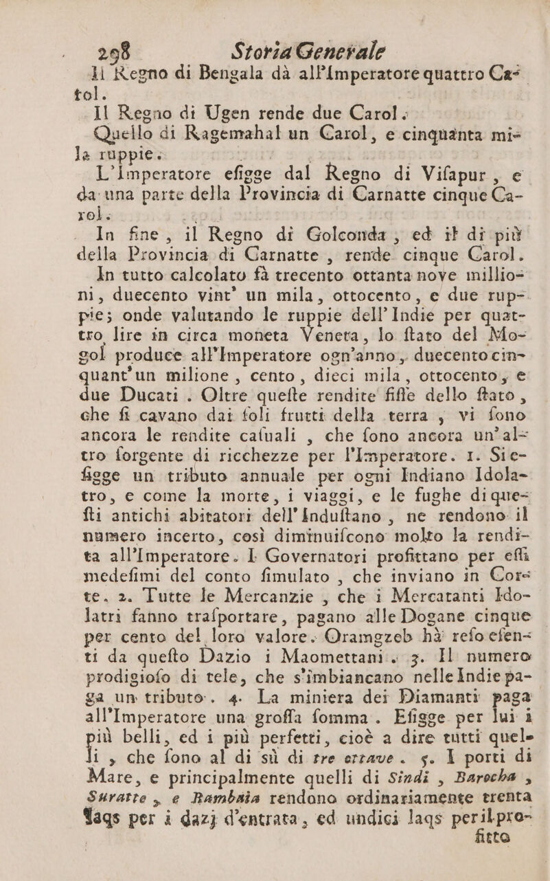ll Regno di Bengala dà alP{mperatore quattro Cas tol. Il Regno di Ugen rende due Carol. Quello di Ragemahal un Carol, e cinquanta mie la ruppie. nua. 54 20 | L'Imperatore efigge dal Regno di Vifapur, e da una parte della Provincia di Carnatte cinque Ca- roi: RO In fine, il Regno di Golconda, ed it di più della Provincia di Garnatte , rende cinque Carol. In tutto calcolato fà trecento ottanta nove millio= ni, duecento vint’ un mila, ottocento, e due rup- pie; onde valutando le ruppie del! Indie per quat- tro lire in circa moneta Veneta, lo ftato del Mo- gol produce all'Imperatore ogn’anno, duecento cin- quant'un milione, cento, dieci mila, ottocento, e due Ducati . Oltre quefte rendite fifle dello ftato, che fi cavano dai foli fruttt della terra ; vi fono ancora le rendite caluali , che fono ancora un’ al= tro forgente di ricchezze per l'Imperatore. 1. Sie- fisge un tributo annuale per ogni Indiano Idola- tro, e come la morte, i viaggi, e le fughe dique- fti antichi abitatori dell’ {nduftano , ne rendono il numero incerto, così diminuifcono molto la rendi ta all'Imperatore. I Governatori profittano per efli medefimi del conto fimulato , che inviano in Cors te. 2. Tutte le Mercanzie , che i Mercatanti Ido- latri fanno trafportare, pagano alle Dogane cinque per cento del loro valore. Oramgzeb hà refo efen- ti da quefto Dazio i Maomettani . 3. Il numero prodigiofo di tele, che s’imbiancano nelle Indie pa- ga un tributo. 4. La miniera dei Diamanti paga all'Imperatore una groffa fomma . Efigge per lui i pia belli, ed i più perfetti, cioè a dire tutti quel» i » che fono al di sù di rre erzave. s. I porti di Mare, e principalmente quelli di Sindi , Barocha , Suratte , e Bambaia rendono ordinariamente trenta Tags per i dazj d'entrata, ed undici lags peribpro” tto