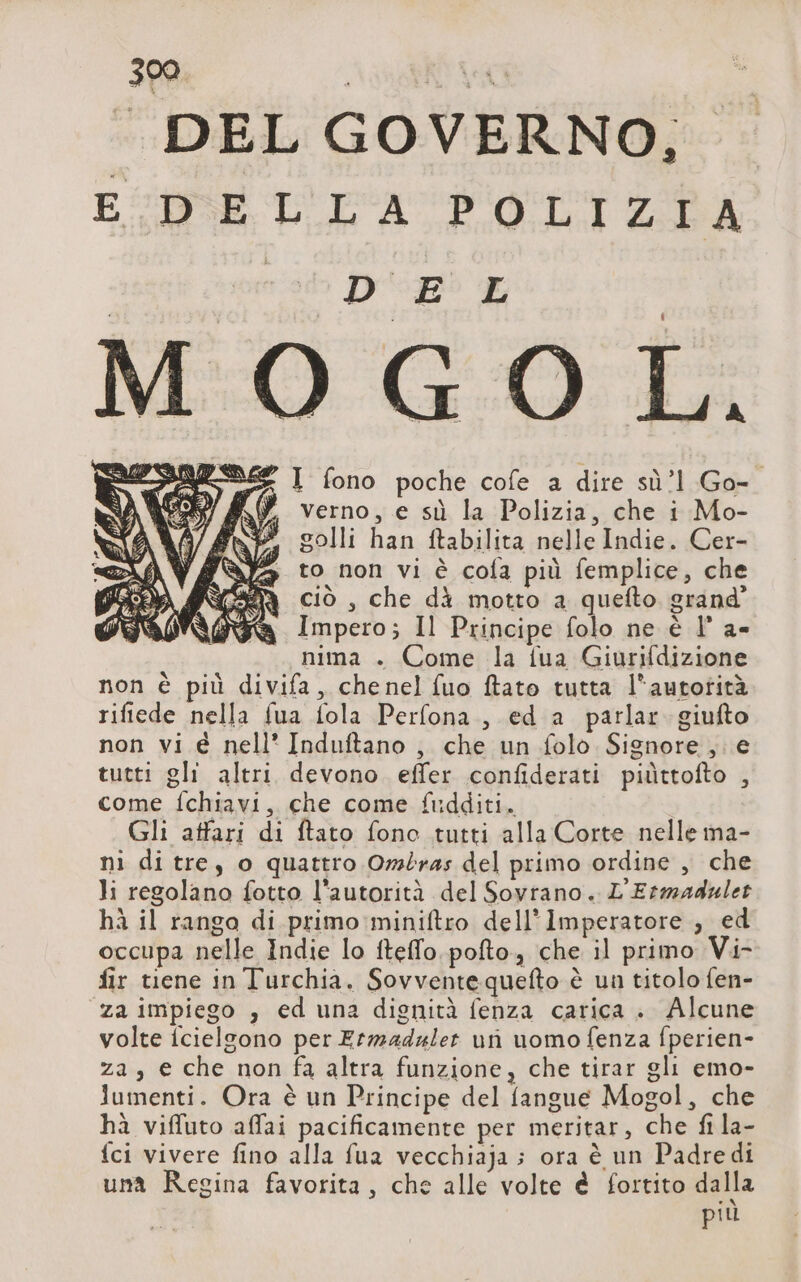 È DEL GOVERNO, rats DB E # I fono poche cofe a dire sù’1 Go- verno, e sù la Polizia, che i Mo- golli han ftabilita nelle Indie. Cer- to non vi è cofa più femplice, che y ciò, che dà motto a quefto grand” à Impero; Il Principe folo ne è |’ a- nima . Come la {ua Giurifdizione non è più divifa, chenel fuo ftato tutta l’autotità rifiede nella fua fola Perfona , ed a parlar giufto non vi é nell’ Induftano , che un folo Signore , e tutti gli altri devono effer confiderati piüttofto , come fchiavi, che come fudditi. Gli affari di ftato fono tutti alla Corte nelle ma- ni di tre, o quattro Ombras del primo ordine , che li regolano fotto l'autorità del Soyrano. L'Ermadulet hà il rango di primo miniftro dell’Imperatore ; ed occupa nelle Indie lo fteffo.pofto, che il primo Vi- fir tiene in Turchia. Sovventequefto è un titolo fen- za impiego , ed una dignità fenza carica . Alcune volte fcielgono per Ermaduler un uomo fenza fperien- za, e che non fa altra funzione, che tirar gli emo- Jumenti. Ora è un Principe del fangue Mogol, che hà viffuto affai pacificamente per meritar, che fi la- {ci vivere fino alla fua vecchiaja ; ora è un Padredi una Regina favorita, che alle volte è fortito dalla più