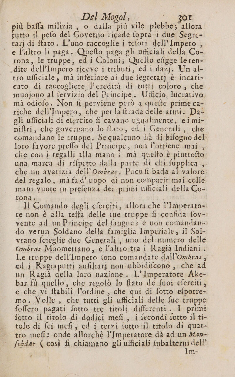 Del Mogol. i. 200 iù baffa milizia, o dalla più vile plebbe; allora rutto il pefo del Governo ricade fopra i due Segre- tar) di ftato. L’uno raccoglie i tefori dell'Impero ; e l’altro li paga. Quefto paga gli ufficiali della Co- rona, le truppe, ed i Coloni; Quello efigge le ren- dite dell’Impero riceve i tributi, ed i dazj. Un al- tro ufficiale, mà inferiore ai due fegretar] è incari- cato di raccogliere l'eredità di tutti coloro , che muojono al fervizio del Principe. Utlicio lucrativo mà odiofo. Non fi perviene però a quefte prime ca- riche dell'Impero, che per la ftrada delle armi. Da- gli ufficiali di efercito fi cavano ugualmente, ei mi- niftri, che goverrano lo ftato, ed i Generali, che comandano le truppe, Se qualcuno hà di bifogno del loro favore preflo del Principe, non l’ottiene mai , che con i regalli alla mano ; mà quefto è piuttofto una marca di rifpetto dalla parte di chi fupplica , che un avarizia dell’Ombras. Poco fi bada al valore. del regalo, imà fad’uopo di non comparir mai colle mani vuote in prefenza dei primi ufficiali della Co- rona, | Il Comando degli eferciti, allora che l’Imperato- re non è alla tefta delle fue truppe fl confida fov-: vente ad un Principe del {angue ; é non comandan- do verun Soldano della famiglia Imperiale, il Sol- vrano fcieglie due Generali , uno del numero delle Ombras Maomettano , e l’altro.tra i Ragià Indiani. Le truppe dell'Impero tono comandate dall’Ombras, ed i Ragiaputti aufiliarj non ubbidifcono , che ad un Ragià della loro nazione. L'Imperatore Ake- bar fù quello, che regolò lo ftato de fuoi eferciti, e che vi ftabili l'ordine , che qui di fotto efporre- mo. Volle, che tutti gli ufficiali delle fue truppe foffero pagati fotto tre titoli differenti. I primi fotto il titolo di dodici mefi , i fecondi fotto il ti- tolo di fei mefi, ed i terzi fotto il titolo di quat- tro mefi: onde allorchè l'Imperatore dà ad un Msn- febdar (così fi chiamano gli ufficiali Lie dell’ me